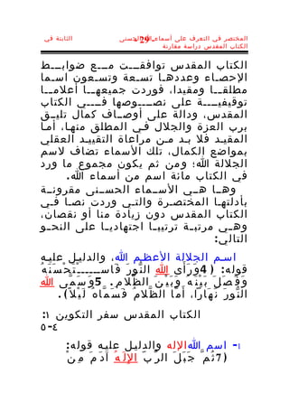 ‫الثابتة في‬                      ‫المختصر في التعرف على أسماء-ا الحسنى‬
                                    ‫92 -‬
                                            ‫الكتاب المقدس دراسة مقارنة‬


‫الكتاب المقدس توافقـــت مـــع ضوابـــط‬
‫الحصـاء وعددهـا تسـعة وتسـعون اسـما‬
‫مطلق ــا ومقيدا، فوردت جميعه ــا أعلم ــا‬
   ‫ـ‬        ‫ـ‬                            ‫ـ‬
‫توقيفيــــة على نصــــوصها فــــي الكتاب‬
‫المقدس، ودالة على أوصــاف كمال تليــق‬
‫برب العزة والجلل فـي المطلق منهـا، أمـا‬
‫المقيـد فل بـد مـن مراعاة التقييـد العقلي‬
‫بمواضع الكمال، تلك السماء تضاف لسم‬
‫الجللة ا؛ و من ثم يكون مجموع ما ورد‬
       ‫في الكتاب مائة اسم من أسماء ا .‬
‫وهــا هــي الســماء الحســنى مقرونــة‬
‫بأدلتهـا المختصـرة والتـي وردت نصـا فـي‬
‫الكتاب المقدس دون زيادة م نا أو نقصان،‬
‫وه ـي مرتب ـة ترتيب ـا اجتهادي ـا على النح ـو‬
  ‫ـ‬            ‫ـ‬        ‫ـ‬        ‫ـ‬         ‫ـ‬
                                       ‫التال ي :‬
 ‫اسـم الجللة العظـم ا ، والدليـل عليـه‬
‫قول ه : ) 4 و َ ر َأ َ ى ا ال ن ّو ر َ ف َاســـــ ـ ْ ت َ ح ْ س َ ن َ ه ُ‬
 ‫و َ ف َ ص َ ل َ ب َ ي ْ ن َ ه ُ و َ ب َ ي ْ ن َ ال ظ ّل م ِ . 5 و َ س َ م ّى ا‬
           ‫ال ن ّو ر َ ن َ ه َارا، أ َ م ّا ال ظ ّل م ُ ف َ س َ م ّا ه ُ ل َ ي ْل ً ( .‬
‫الكتاب المقدس سفر التكوين ١:‬
‫٤- ٥‬
          ‫1- اسم ا الله والدليـل عليـه قول ه :‬
          ‫) 7 ث ُم ّ ج َ ب َ ل َ ال ر ّ ب ّ ا لِ ل َ ه ُ آ د َ م َ م ِ ن ْ‬
 