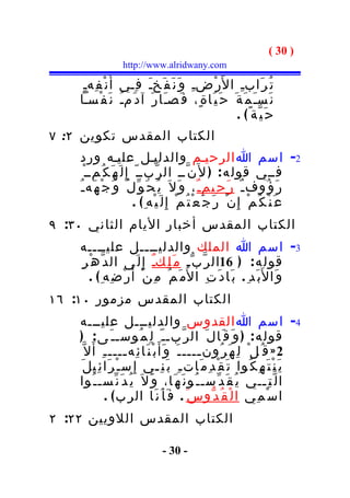 ‫) 03 (‬
                    ‫‪http://www.alridwany.com‬‬

     ‫ت ُ ر َابـِ ا ل َر ْضـِ و َ ن َ ف َخـَ ف ِـي أَ ن ْ ف ِهـِ‬
    ‫ن َسـَ م َ ة َ ح َ ي َا ة ٍ، ف َصـَا ر َ آ د َمـُ ن َ ف ْسـا‬
                                                    ‫ح َ ي ّة ً( .‬
‫الكتاب المقدس تكوين ٢: ٧‬
     ‫2- اسم ا الرحيـم والدليـل عليـه ورد‬
       ‫فــي قول ه : ) ل َن ّــ ال ر ّبــ ّ إِ ل َ ه َ ك ُمــ ْ‬
    ‫ر َ ؤ ُوف ـ ٌ ر َ ح ِيم ـ ٌ ، و َ ل َ ي ُ ح َ و ّ ل ُ و َ ج ْ ه َه ـ ُ‬
                           ‫ع َ ن ْ ك ُ م ْ إ ِ ن ْ ر َ ج َ ع ْ ت ُ م ْ إِ ل َ ي ْه ِ ( .‬
‫الكتاب المقدس أخبار اليام الثاني ٠٣: ٩‬
    ‫3- اسم ا الملك والدليــــل عليــــه‬
    ‫قول ه : ) 61ال ر ّ ب ّـ م َ ل ِكـٌ إ ِ ل َى ال د ّ ه ْ ر ِ‬
        ‫و َا ل َب َد ِ . ب َا د َ ت ِ ا ل ُم َ م ُ م ِ ن ْ أَ ر ْ ض ِه ِ ( .‬
‫الكتاب المقدس مزمور ٠١: ٦١‬
    ‫4- اسم ا القدوس والدليـــل عليـــه‬
    ‫قول ه : ) و َ ق َال َ ال ر ّبـ ـ ّ ل ِ م ُوسـ ـ َ ى : )‬
      ‫2 » ق ُ ل ْ ل ِ ه َ ر ُون ــــ ـ َ و َأَ ب ْ ن َا ئ ِه ــــ ـ ِ أ َ ل ّ‬
                      ‫ـ‬                           ‫ـ‬
    ‫ي َ ن ْ ت َ ه ِ ك ُوا ت َ ق ْ د ِ م َات ـ ِ ب َ ن ِـي إ ِ س ـ ْ ر َا ئ ِي ل َ‬
    ‫ا ل ّ ت ِــي ي ُ ق َ د ّسـ ـ ُو ن َ ه َا، و َ ل َ ي ُ د َ ن ّسـ ـ ُوا‬
                ‫ا س ْ م ِي ا ل ْ ق ُ د ّو س َ . ف َ أ َ ن َا الر ب ( .‬
‫الكتاب المقدس اللويين ٢٢: ٢‬

                                   ‫- 03 -‬
 