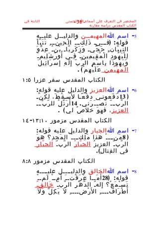 ‫الثابتة في‬                      ‫المختصر في التعرف على أسماء-ا الحسنى‬
                                   ‫13 -‬
                                           ‫الكتاب المقدس دراسة مقارنة‬


         ‫5- اسم ا المهيمــن والدليــل عليــه‬
       ‫قول ه : )فـــيـ ذ َ ل ِكــ ـ َ ا ل ْ ح ِينــ ـ ِ ت َ ن َ ب ّ أ َ‬
        ‫ال ن ّ ب ِ ي ّان ـ ِ ح َ ج ّيـ و َ ز َ ك َ ر ِ ي ّاـ ب ْن ـ ُ ع ِ د ّ و َ‬
          ‫ل ِ ل ْ ي َ ه ُو د ِ ا ل ْ م ُ ق ِي م ِين ـ َ ف ِـي أ ُ و ر ُ ش َ ل ِيم ـ َ‬
            ‫و َ ي َ ه ُو ذ َا ب ِا س ْ م ِ ال ر ّ ب ّ إ ِ ل َ ه ِ إ ِ س ْ ر َا ئ ِي ل َ‬
                                                ‫ا ل ْ م ُ ه َ ي ْ م ِ ن ِ ع َ ل َ ي ْ ه ِم ْ( .‬
‫الكتاب المقدس سفر عزرا ٥:١‬
       ‫6- اسم ا العز يز والدل يل عل يه قول ه :‬
       ‫) 31 د َ ف َعونـي د َ ف ْ ع ًـا لسـق ُ ط َ، ل ك ِ ن ّـ‬
       ‫ال ر ّب ـ ـ ّ ن َص ـ ـ َ ر َن ي . 41 أ ُر َ ت ّ ل ُ لل ر ّ ب ّ ـــ‬
                        ‫العزي ز ِ ، فه و َ خل ص ٌ ل ي ( .‬
‫الكتاب المقدس مزمور ٠١:٣١- ٤١‬
       ‫7- اسم ا الجبار والدل يل عل يه قول ه :‬
       ‫) 8 م َنـــ ـ ْ هذا م َ ل ِكـــ ـ ُ ال م َج د ِ؟ ه و َ‬
        ‫ال ر ّب ـ ّ العزي ز ُ الج ب ّا ر ُ ال ر ّب ـ ّ الج ب ّا ر ُ‬
                                                 ‫في ال ق ِتا ل ِ( .‬
‫الكتاب المقدس مزمور ٨:٨‬
       ‫8- اسم ا الخالق والدليــــل عليــــه‬
        ‫قول ه : )82 أ َ م َــا ع َ ر َ ف ْتـ ـ َ أ َ مــ ْ ل َمـ ـ ْ‬
       ‫ت َسـْ م َ ع ْ؟ إ ِ لهـُ ال د ّ ه ْ ر ِ ال ر ّبـّ خ َا ل ِقـُ‬
         ‫أ َ ط ْ ر َاف ـــ ـ ِ ا ل َر ْض ـــ ـ ِ ل َ ي َ ك ِ ل ّ و َ ل َ‬
                                       ‫ـ‬                   ‫ـ‬
 
