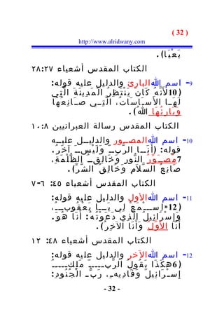 ‫) 23 (‬
                   ‫‪http://www.alridwany.com‬‬

                                                               ‫ي َ ع ْ ي َ ا( .‬
‫الكتاب المقدس أشعياء ٧٢:٨٢‬
    ‫9- اسم ا البارئ والدل يل عل يه قول ه :‬
    ‫) 01 ل َن ّ ه ُ ك َا ن َ ي َ ن ْ ت َ ظ ِ ر ُ ا ل ْ م َ د ِي ن َ ة َ ا ل ّت ِي‬
    ‫ل َ ه َــا ا ل َ س ـ َا س َا ت ُ، ا ل ّ ت ِــي صــ َا ن ِ ع ُ ه َا‬
                                                        ‫و َ ب َا ر ِ ئ ُ ه َا ا ُ( .‬
‫الكتاب المقدس رسالة العبرانيين ٨:٠١‬
    ‫01- اسم ا المصــور والدليــل عليــه‬
    ‫قول ه : ) أ َ ن َــ ا ال ر ّبـ ـ ّ و َ ل َ ي ْسـ ـ َ آ خ َر ُ .‬
    ‫7 م ُصــ َ و ّ ر ُ ال ن ّو ر ِ و َ خ َا ل ِقــ ُ ال ظ ّ ل ْ م َ ة ِ،‬
                ‫ص َا ن ِ ع ُ ال س ّ ل َم ِ و َ خ َا ل ِ ق ُ ال ش ّ ر ّ ( .‬
‫الكتاب المقدس أشعياء ٥٤: ٦- ٧‬
    ‫11- اسم ا الول والدل يل عل يه قول ه :‬
    ‫) 21 » ا ِســـ ْ م َع ْ ل ِي ي َـــا ي َ ع ْ ق ُوبــ ـ ُ،‬
    ‫و َ إ ِ س ْ ر َا ئ ِي ل ُ ا ل ّ ذ ِي د َ ع َ و ْ ت ُ ه ُ : أ َ ن َا ه ُو َ .‬
                              ‫أ َ ن َا ا ل َو ّ ل ُ و َأ َ ن َا ال خ ِر ُ ( .‬
‫الكتاب المقدس أشعياء ٨٤: ٢١‬
    ‫21- اسم ا ال خر والدل يل عل يه قول ه :‬
    ‫) 6 ه ك َ ذ َا ي َ ق ُو ل ُ ال ر ّب ــــ ـ ّ م َ ل ِك ــــ ـ ُ‬
            ‫ـ‬                     ‫ـ‬
     ‫إ ِ س ـ ْ ر َا ئ ِي ل َ و َ ف َا د ِيه ـ ِ، ر َ ب ّ ـ ا ل ْ ج ُ ن ُود ِ :‬
                                 ‫- 23 -‬
 