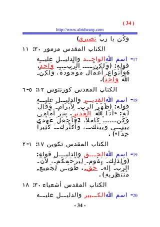 ‫) 43 (‬
                   ‫‪http://www.alridwany.com‬‬

                                   ‫و ك ُن يا ر ب ّ نصيري(‬
‫الكتاب المقدس مزمور ٠٣: ١١‬
    ‫71- اسم ا الواح ــد والدلي ـــل علي ـــه‬
                                         ‫ـ‬
    ‫قول ه : ) و َ ل ك ِ ن ّـــــ ال ر ّبــــ ـ ّ و َا ح ِ د ٌ.‬
    ‫6 و َأ َ ن ْ و َاعـ أ َ ع ْ م َال م َ و ْ ج ُو د َ ة ٌ، و َل ك ِ ن ّـ‬
                                                       ‫ُ‬
                                                 ‫ا َ و َا ح ِ د ٌ( .‬
‫الكتاب المقدس كورنثوس ٢١: ٥- ٦‬
    ‫81- اسم ا القديـــر والدليـــل عليـــه‬
    ‫قول ه : ) ظ َ ه َ ر َ ال ر ّب ـ ّ ل َب ْ ر َام ـ َ و َ ق َا ل َ‬
    ‫ل َ ه ُ : » أ َ ن َ ا ا ُ ا ل ْ ق َ د ِي ر ُ . س ِ ر ْ أ َ م َام ِي‬
    ‫و َ ك ُن ـــــ ـ ْ ك َا م ِ ل ً، 2 ف َ أ َ ج ْ ع َ ل َ ع َ ه ْ د ِي‬
                                                                      ‫ـ‬
    ‫ك َ ث ّ ر َكــ ـ َ ك َ ث ِي ر ًا‬ ‫ب َ ي ْ ن ِـــي و َ ب َ ي ْ ن َكــ ـ َ، و َأ ُ‬
                                                                   ‫جِدّ ا « ( .‬
‫الكتاب المقدس تكوين ٧١: ١- ٢‬
     ‫91- اسم ا الحــــق والدليــــل قول ه :‬
      ‫) و َ ل ِذ ل ِك ـ َ ي َ ق ُوم ـ ُ ل ِ ي َ ر ْ ح َ م َ ك ُم ـ ْ، ل َن ّ ـ‬
    ‫ال ر ّب ـ ّ إ ِ له ـ ُ ح َق ـ ّ . ط ُو ب َـى ل ِ ج َ م ِيع ـ ِ‬
                                                      ‫م ُ ن ْ ت َ ظ ِ ر ِيه ِ( .‬
‫الكتاب المقدس أشعياء ٠٣: ٨١‬
    ‫02- اسم ا الكـــبير والدليـــل عليـــه‬
                                 ‫- 43 -‬
 