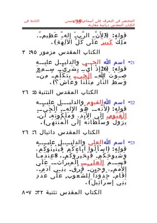 ‫الثابتة في‬                    ‫المختصر في التعرف على أسماء-ا الحسنى‬
                                 ‫53 -‬
                                         ‫الكتاب المقدس دراسة مقارنة‬


        ‫قول ه : )3 ل َن ّ ـ ال ر ّب ـ ّ إ ِ له ـ ٌ ع َ ظ ِيم ـ ٌ،‬
                  ‫م َ ل ِ ك ٌ ك َ ب ِي ر ٌ ع َ ل َى ك ُ ل ّ ال ل ِ ه َة ِ ( .‬
‫الكتاب المقدس مزمور ٥٩: ٣‬
       ‫12- اسم ا الحـــي والدليـــل عليـــه‬
         ‫قول ه : )62 إِ ذ ْ أ َ ي ّــ ب َ ش َ ر ِ ي ّــ ســ َ م ِ ع َ‬
       ‫صــ َ و ْ ت َ ا ِــ ا ل ْ ح َ ي ّــ ي َ ت َ ك َ ل ّمــ ُ م ِنــ ْ‬
                     ‫و َ س َ ط ِ ال ن ّا ر ِ م ِ ث ْ ل َ ن َا و َ ع َا ش َ ؟ ( .‬
‫الكتاب المقدس التثنية ٥: ٦٢‬
       ‫22- اسم ا القيوم والدليــــل عليــــه‬
        ‫قول ه : ) ل َن ّهـــ ُ ه ُ و َ ا لِ لهــ ـ ُ ا ل ْ ح َ ي ّـــ‬
       ‫ا ل ْ ق َ ي ّومـُ إ ِ ل َى ا ل َب َ د ِ، و َ م َ ل َ ك ُو ت ُهـُ ل َنـْ‬
          ‫ي َ ز ُو ل َ و َ س ُ ل ْ ط َا ن ُ ه ُ إ ِ ل َى ا ل ْ م ُ ن ْ ت َ ه َ ى ( .‬
‫الكتاب المقدس دانيال ٦: ٦٢‬
       ‫32- اسم ا العلي والدليــــل عليــــه‬
       ‫قول ه : ) ا س ْأ َ ل ُو ا آ ب َا ء َ ك ُ م ْ ف َ ي ُ ن ْ ب ِ ئ ُو ك ُ م ْ،‬
       ‫و َ ش ُ ي ُو خ َ ك ُم ـ ْ ف َ ي ُ خ ْ ب ِ ر ُو ك ُم ـ ْ . 8 ع ِ ن ْ د َ م َـا‬
       ‫ق َســ ـ َ م َ ا ل ْ ع َ ل ِ ي ّـــ ا ل ْ م ِي ر َاثــ ـ َ ع َ ل َى‬
        ‫ا لُم َم ـ ِ، و َ ح ِين ـ َ ف َ ر ّق ـ َ ب َ ن ِ ـي آ د َم ـ َ،‬
                                ‫ـ‬
       ‫أ َ ق َام ـ َ ح ُ د ُودا ل ِل ش ّ ع ُوب ـ ِ ع َ ل َى ع َ د َ د ِ‬
                                                       ‫ب َ ن ِي إِ س ْ ر َا ئ ِيل َ ( .‬
‫الكتاب المقدس تثنية ٢٣: ٧- ٨‬
 