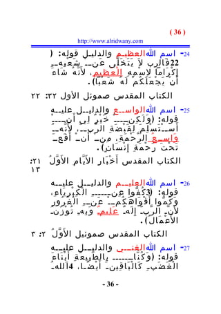 ‫) 63 (‬
                        ‫‪http://www.alridwany.com‬‬

          ‫42- اسم ا العظيـم والدليـل قول ه : )‬
          ‫22 ف َالرب ل َ ي َ ت َ خ َ ل ّى ع َنــ ـ ْ ش َ ع ْ ب ِه ـ ـ ِ‬
            ‫إ ِ ك ْ ر َاما ل ِ س ْ م ِ ه ِ ا ل ْ ع َ ظ ِي م ِ ، ل َن ّ ه ُ ش َا ء َ‬
                                 ‫أ َ ن ْ ي َ ج ْ ع َ ل َ ك ُ م ْ ل َ ه ُ ش َ ع ْبا ( .‬
‫الكتاب المقدس صموئل الول ٢٣: ٢٢‬
      ‫52- اسم ا الواســع والدليــل عليــه‬
      ‫قول ه : ) و َ ل َ ك ِنـــــ ْ خ َ ي ْ ر ٌ ل ِي أ َ نــــ ـ ْ‬
       ‫أ َ س ـ ـ ْ ت َ س ْ ل ِ م َ ل ِ ق َ ب ْ ض َ ة ِ ال ر ّب ـ ـ ّ، ل َن ّه ـ ـ ُ‬
         ‫و َاســ ِ ع ُ ال ر ّ ح ْ م َ ة ِ، م ِنــ ْ أَ نــ ْ أَ ق َعــ َ‬
                                 ‫ت َ ح ْ ت َ ر َ ح ْ م َ ة ِ إِ ن ْ س َان ٍ ( .‬
‫الكتاب المقدس أ َ خ ْ ب َا ر ِ ا ل َي ّا م ِ ا ل َو ّ ل ُ ١٢:‬
‫٣١‬
      ‫62- اسم ا العليـــم والدليـــل عليـــه‬
     ‫قول ه : )3 ك ُ ف ّوا ع ِن ــــــ ـ ِ ا ل ْ ك ِ ب ْ ر ِ ي َا ء ِ،‬
      ‫و َ ك ُ م ّوا أ َ ف ْ و َا ه َ ك ُمــ ـ ْ ع َنــ ـ ِ ا ل ْ غ ُ ر ُو ر ِ‬
     ‫ل َن ّـ ال ر ّبـّ إِ ل َهـٌ ع َ ل ِيمـٌ و َ ب ِهـِ ت ُ و ْ ز َنـُ‬
                                                       ‫ا ل َع ْ م َال ُ( .‬
‫الكتاب المقدس صموئيل ا ل َو ّ ل ُ ٢: ٣‬
          ‫72- اسم ا الغنـــي والدليـــل عليـــه‬
            ‫قول ه : ) و َ ك ُ ن ّاـــــــ ب ِال ط ّ ب ِي ع َ ة ِ أَ ب ْ ن َا ء َ‬
          ‫ا ل ْ غ َ ض َب ـ ِ ك َا ل ْ ب َا ق ِين ـ َ أَ ي ْ ض ً ـا، 4 ا َلله ـ ُ‬
                                   ‫ـ‬

                                      ‫- 63 -‬
 