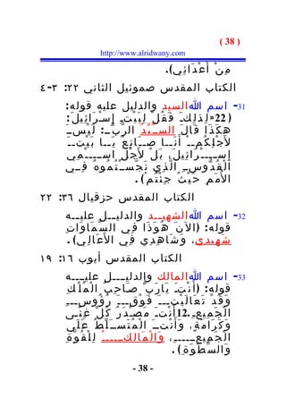 ‫) 83 (‬
                  ‫‪http://www.alridwany.com‬‬

                                              ‫م ِ ن ْ أَ ع ْ د َا ئ ِي ( .‬
‫الكتاب المقدس صموئيل الثاني ٢٢: ٣- ٤‬
    ‫13- اسم ا السيد والدليل عليه قول ه :‬
      ‫) 22 » ل ِ ذ ل ِكـ َ ف َ ق ُ ل ْ ل ِ ب َ ي ْتـِ إِ سـْ ر َا ئ ِيل َ :‬
    ‫ه ك َ ذ َا ق َا ل َ الســ ّ ي ّ د ُ ال ر ّ ب ّــ : ل َ ي ْســ َ‬
      ‫ل َج ْ ل ِ ك ُم ـ ـ ْ أَ ن َ ــا ص ـ ـ َا ن ِ ع ٌ ي َ ــا ب َ ي ْت ـ ـ َ‬
                        ‫ـ‬                              ‫ـ‬
      ‫ج ْ ل ِ اســــ ـ ْ م ِي‬         ‫إ ِ س ــــ ـ ْ ر َا ئ ِي ل َ، ب َ ل ْ ل َ‬
    ‫ا ل ْ ق ُ د ّوســ ِ ا ل ّ ذ ِي ن َ ج ّســ ْ ت ُ م ُو ه ُ ف ِــي‬
                                     ‫ا ل ُم َ م ِ ح َ ي ْ ث ُ ج ِ ئ ْ ت ُم ْ ( .‬
‫الكتاب المقدس حزقيال ٦٣: ٢٢‬
     ‫23- اسم ا الشهي ــد والدلي ــل علي ــه‬
          ‫ـ‬              ‫ـ‬            ‫ـ‬
    ‫قول ه : ) ا ل ن َ ه ُ و َ ذ َا ف ِي ال س ّ م َا و َا ت ِ‬
      ‫ش َ ه ِي د ِي ، و َ ش َا ه ِ د ِي ف ِي ا ل َع َا ل ِ ي ( .‬
‫الكتاب المقدس أيوب ٦١: ٩١‬
     ‫33- اسم ا المالك والدليــــل عليــــه‬
       ‫قول ه : ) أ َ ن ْتـَ ي َا ر َب ّ صـَا ح ِ ب ُ ا ل ْ م ُ ل ْ ك ِ‬
    ‫و َ ق َ د ْ ت َ ع َا ل َ ي ْتــ ـ َ ف َ و ْقــ ـ َ ر ُ ؤ ُوســ ـ ِ‬
     ‫ا ل ْ ج َ م ِيعـ ِ .21 أَ ن ْت ـ َ م َص ـْ د َ ر ُ ك ُ ل ّ غ ِ ن ًـى‬
        ‫و َ ك َ ر َا م َ ة ٍ، و َأَ ن ْتــ َ ا ل ْ م ُ ت َســ َ ل ّ ط ُ ع َ ل َى‬
     ‫ا ل ْ ج َ م ِيعـــــ ـ ِ، و َا ل ْ م َا ل ِكـــــ ـ ُ ل ِ ل ْ ق ُ و ّ ة ِ‬
                                                      ‫و َال س ّ ط ْ و َة ِ( .‬
                                ‫- 83 -‬
 