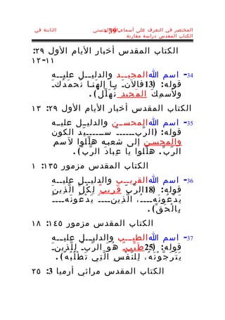 ‫الثابتة في‬                     ‫المختصر في التعرف على أسماء-ا الحسنى‬
                                  ‫93 -‬
                                          ‫الكتاب المقدس دراسة مقارنة‬


‫الكتاب المقدس أخبار اليام الول ٩٢:‬
‫١١- ٢١‬
       ‫43- اسم ا المجي ــد والدلي ــل علي ــه‬
           ‫ـ‬             ‫ـ‬                    ‫ـ‬
       ‫قول ه : )31 فالنـَ يـا إل ه َنـا ن َح م َ د ُكـ َ‬
                         ‫و ل َس م ِ ك َ ال م َجي د ِ ن ُ ه َ ل ّل ُ( .‬
‫الكتاب المقدس أخبار اليام الول ٩٢: ٣١‬
       ‫53- اسم ا المحســن والدليــل عليــه‬
       ‫قول ه : ) ا ل ر ّبــــــ ّ ســــــ ي ّد الكون‬
       ‫والمحسـن إلى شعبـه ه ل ّلوا ل َ س م ِ‬
                ‫ال ر ّ ب ّ . ه ل ّلوا يا ع ِبا د َ ال ر ّب ّ ( .‬
‫الكتاب المقدس مزمور ٥٣١: ١‬
         ‫63- اسم ا القري ــب والدلي ــل علي ــه‬
             ‫ـ‬              ‫ـ‬                    ‫ـ‬
       ‫قول ه : )81 ال ر ّ ب ّ ق َ ر ِي ب ٌ ل ِ ك ُ ل ّ ا ل ّ ذ ِي ن َ‬
        ‫ي َ د ْ ع ُو ن َهـــ ـ ُ، ا ل ّ ذ ِينـــ ـ َ ي َ د ْ ع ُو ن َهـــ ـ ُ‬
                                                           ‫ب ِا ل ْ ح َ ق ّ( .‬
‫الكتاب المقدس مزمور ٥٤١: ٨١‬
        ‫73- اسم ا الطيـــب والدليـــل عليـــه‬
       ‫قول ه : )52 ط َ ي ّبـ ٌ ه ُ و َ ال ر ّبـّ ل ِ ل ّ ذ ِينـ َ‬
          ‫ي َ ت َ ر َ ج ّ و ْ ن َ ه ُ، ل ِل ن ّ ف ْ س ِ ا ل ّ ت ِي ت َ ط ْ ل ُ ب ُه ُ ( .‬
‫الكتاب المقدس مراثي أرميا 3: ٥٢‬
 