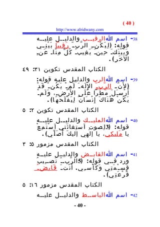 ‫) 04 (‬
                    ‫‪http://www.alridwany.com‬‬

    ‫83- اسم ا الرقي ــب والدلي ــل علي ــه‬
       ‫ـ‬                ‫ـ‬                 ‫ـ‬
    ‫قول ه : ) ل ِ ي َ ك ُنــ ِ ال ر ّبــ ّ ر َ ق ِيبا ب َ ي ْ ن ِــي‬
    ‫و َ ب َ ي ْ ن َكـَ ح ِينـَ ي َ غ ِيبـُ ك ُ ل ّ م ِ ن ّاـ ع َنـِ‬
                                                          ‫ال خ َر ِ( .‬
‫الكتاب المقدس تكوين ١٣: ٩٤‬
    ‫93- اسم ا الرب والدليـل عليـه قول ه :‬
    ‫) ل َن ّ ـ ال ر ّب ـ ّ ا لِ ل َه ـ َ ل َم ـ ْ ي َ ك ُن ـ ْ ق َ د ْ‬
     ‫أ َ ر ْس ـ َ ل َ م َ ط َرا ع َ ل َى ا ل َر ْض ـ ِ، و َ ل َم ـ ْ‬
                ‫ي َ ك ُ ن ْ ه ُ ن َا ك َ إ ِ ن ْ س َا ن ٌ ل ِ ي َ ف ْ ل َ ح َ ه َ ا ( .‬
‫الكتاب المقدس تكوين ٢: ٥‬
    ‫04- اسم ا الملي ـــك والدليـــل علي ـــه‬
    ‫قول ه : )3 ل ِ صو ت ِ ا َ س ت ِغا ث َتي ا َ س ْ ت َ م ِ ع ْ‬
          ‫يا م َليكي ، يا إلهي إلي ك َ أ ُ ص َ ل ّ ي ( .‬
‫الكتاب المقدس مزمور ٥: ٣‬
     ‫14- اسم ا القابــض والدليــل عليــه‬
    ‫ورد فــي قول ه : )5 ال ر ّبـ ـ ّ ن َصـ ـ ِي ب ُ‬
     ‫ق ِس ـ ْ م َ ت ِي و َ ك َ أ ْس ـ ِ ي . أ َ ن ْت ـ َ ق َا ب ِض ـ ُ‬
                                                     ‫ق ُ ر ْ ع َ ت ِ ي( .‬
‫الكتاب المقدس مزمور ٦١: ٥‬
    ‫24- اسم ا الباســط والدليــل عليــه‬
                                  ‫- 04 -‬
 