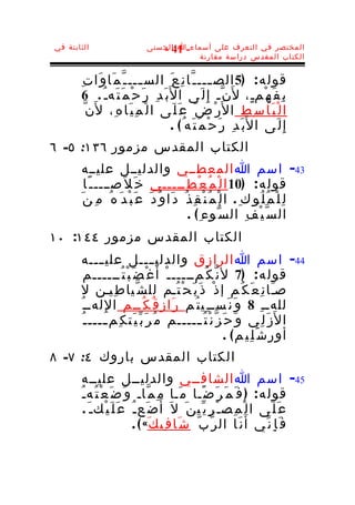 ‫الثابتة في‬                     ‫المختصر في التعرف على أسماء-ا الحسنى‬
                                  ‫14 -‬
                                          ‫الكتاب المقدس دراسة مقارنة‬


       ‫قول ه : )5 الص ـــ ـ ّا ن ِ ع َ الس ـــ ـ ّ م َا و َا ت ِ‬
                            ‫ـ‬                             ‫ـ‬
        ‫ب َ د ِ ر َ ح ْ م َ ت َهـ ُ . 6‬‫ب ِ ف َ ه ْمـٍ، ل َن ّـ إ ِ ل َى ا ل َ‬
         ‫ا ل ْ ب َا س ِط ا ل َر ْ ض َ ع َ ل َى ا ل ْ م ِ ي َا ه ِ، ل َن ّ‬
                                         ‫إ ِ ل َى ا ل َب َ د ِ ر َ ح ْ م َ ت َه ُ ( .‬
‫الكتاب المقدس مزمور ٦٣١: ٥- ٦‬
        ‫34- اسم ا المعطــي والدليــل عليــه‬
         ‫قول ه : )01 ا ل ْ م ُ ع ْ ط ِـــــي خ َ ل َصــــ ـ ًا‬
       ‫ل ِ ل ْ م ُ ل ُو ك ِ . ا ل ْ م ُ ن ْ ق ِ ذ ُ د َا و ُ د َ ع َ ب ْ د َ ه ُ م ِ ن َ‬
                                              ‫ال س ّ ي ْ ف ِ ال س ّوء ِ ( .‬
‫الكتاب المقدس مزمور ٤٤١: ٠١‬
       ‫44- اسم ا الرازق والدلي ــــل علي ـــه‬
              ‫ـ‬
          ‫قول ه : )7 ل ن ّ ك ُمـــــ ـ ْ أَ غ ْ ض َ ب ْ ت ُــــــم‬
       ‫صـَا ن ِ ع َ ك ُم إ ذ ْ ذ َ ب َ ح ْ ت ُـم لل ش ّيا ط ِيـن ل‬
       ‫للهــ ِ 8 و َ ن َســ ِي ت ُم ر َاز ق ُ ك ُــم ا لِ لهــ ُ‬
        ‫ا ل َز َ ل ِي و َ ح َ ز ّ ن ْ ت ُ ـــــم م ُ ر َ ب ّ ي َت ك ِم ــــ ـ ُ‬
               ‫ـ‬                             ‫ـ‬
                                                           ‫أور ش َ ل ِي م( .‬
‫الكتاب المقدس باروك ٤: ٧- ٨‬
        ‫54- اسم ا الشافــي والدليــل عليــه‬
       ‫قول ه : ) ف َ م َر َ ض ًـا م َـا م ِ م ّاـ و َ ض َ ع ْ ت ُه ـ ُ‬
         ‫ع َ ل َى ا ل ْ م ِص ـ ْ ر ِ ي ّي ن َ ل َ أ َ ض َع ـ ُ ع َ ل َ ي ْكـ َ .‬
                            ‫ف َ إ ِ ن ّي أَ ن َا ال ر ّ ب ّ ش َا ف ِي ك َ« ( .‬
 