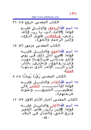 ‫) 24 (‬
                     ‫‪http://www.alridwany.com‬‬

‫الكتاب المقدس خروج ٥١: ٦٢‬
       ‫64- اسم ا الرءوف والدليـــل عليـــه‬
         ‫قول ه : )51 أ َ م ّاـ أ َ ن ْت ـ َ ي َـا ر َ ب ّـ ف َ إ ِله ـ ٌ‬
       ‫ر َ ح ِيمـ ـ ٌ و َ ر َ ؤ ُوفـ ـ ٌ ، ط َ و ِي ل ُ ال ر ّوحـ ـ ِ‬
                           ‫و َ ك َ ث ِي ر ُ ال ر ّ ح ْ م َ ة ِ و َا ل ْ ح َ ق ّ ( .‬
‫الكتاب المقدس مزمور ٦٨: ٥١‬
       ‫74- اسم ا القوي والدليــــل عليــــه‬
        ‫قول ه : )8 م ِنـ أ َ ج ْ ل ِ ذ َ ل ِكـ ف ِـي ي َ و ْمـ‬
        ‫ٍ‬                      ‫َ‬                       ‫ْ‬
      ‫و َا ح ِ د ٍ ســ َ ت َ أ ْ ت ِي ض َ ر َ ب َا ت ُ ه َــ ا : م َ و ْتــ ٌ‬
       ‫و َ ح ُ ز ْن ـ ٌ و َ ج ُوع ـ ٌ، و َ ت َ ح ْ ت َ ر ِق ـ ُ ب ِال ن ّا ر ِ،‬
          ‫ل َن ّــ ال ر ّبــ ّ ا لِ ل َهــ َ ا ل ّ ذ ِي ي َ د ِي ن ُ ه َــا‬
                                                                   ‫ق َ و ِ ي ّ( .‬
‫الكتاب المقدس ر ُ ؤ ْ ي َا ي ُو ح َ ن ّا ٨١: ٨‬
       ‫84- اسم ا القادر والدليــــل عليــــه‬
      ‫قول ه : ) و َ أ َ ن ْتــــــــــ َ ا ل ْ ق َا د ِ ر ُ ع َ ل َى‬
      ‫ت َ ع ْ ظ ِيمـــــ ـ ِ ا ل ْ ج َ م ِيعـــــ ـ ِ و َ ت َ ق ْ و ِ ي َ ة ِ‬
                                                         ‫ع َ ز ِي م َ ت ِ ه ِم ْ( .‬
‫الكتاب المقدس أخبار اليام الول ٩٢: ٢١‬
       ‫94- اسم ا العلى والدليــــل عليــــه‬
       ‫قول ه : )8 إِ ن ـ ْ ر َأ َ ي ْت ـ َ ظ ُ ل ْم ـ َ ا ل ْ ف َ ق ِي ر ِ‬
        ‫و َ ن َ ز ْعـ ا ل ْ ح َ ق ّـ و َا ل ْ ع َ د ْ ل ِ ف ِـي ا ل ْ ب ِ ل َد ِ،‬
                                                                    ‫َ‬
                                   ‫- 24 -‬
 