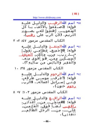 ‫) 64 (‬
                  ‫‪http://www.alridwany.com‬‬

    ‫06- اسم ا الرهيــب والدليــل عليــه‬
    ‫قول ه : )2 صــ َ ف ّقوا ب ِال ك ُ ف ّــ يــا ك ُ ل َ‬
     ‫ال ش ّعوبــ ـ ِ، ا َهت ف ُوا للهــ ـ ِ بصـــو ت ِ‬
        ‫ال ت ّرني م ِ، 3 ل ن ّ ال ر ّ ب ّ عل ي ّ رهي ب ٌ( .‬
‫الكتاب المقدس مزمور ٧٤: ٢- ٣‬
     ‫16- اسم ا المنقـــذ والدليـــل عليـــه‬
     ‫قول ه : )01 ج َ م ِيع ـ ُ ع ِ ظ َا م ِ ــي ت َ ق ُول ُ :‬
    ‫» ي َ ــاـ ر َ ب ّ ــ، م َن ـ ـ ْ م ِ ث ْ ل ُك ـ ـ َ ا ل ْ م ُ ن ْ ق ِ ذ ُ‬
                                                           ‫ـ‬               ‫ـ‬
      ‫ق ْ و َى م ِ ن ْه ـُ،‬      ‫ا ل ْ م ِس ـْ ك ِي ن َ م ِ م ّنـ ْ ه ُ و َ أ َ‬
       ‫و َا ل ْ ف َ ق ِي ر َ و َا ل ْ ب َا ئ ِ س َ م ِ ن ْ س َا ل ِ ب ِ ه ِ ؟ ( .‬
‫الكتاب المقدس مزمور ٥٣: ٠١‬
    ‫26- اسم ا الرحوم والدليـــل عليـــه‬
    ‫قول ه : )7 ع َ ر ّف ـ ـ َ موس ــى ط ُ ر ُ ق َه ـ ـ ُ‬
                            ‫ـ‬
    ‫و ب َن ــي إ ِ س ـرائي ل َ أعما ل َه ـ ُ . 8 ال ر ّ ب ّ ـ‬
                                             ‫ـ‬
                                      ‫رحو م ٌ حنون ٌ ( .‬
‫الكتاب المقدس مزمور ٣٠١: ٧- ٨‬
     ‫36- اسم ا الرافـــع والدليـــل عليـــه‬
      ‫قول ه : )84 م ُ ن َ ج ّ ي ّـــ م ِنــ ـ ْ أَ ع ْ د َا ئ ِ ي .‬
      ‫ر َا ف ِ ع ِــي أ َ ي ْ ض ًــا ف َ و ْقــ َ ا ل ْ ق َا ئ ِ م ِينــ َ‬
    ‫ع َ ل َ ي ّــــ . م ِنـــ ـ َ ال ر ّ ج ُ ل ِ ال ظ ّا ل ِمـــ ـ ِ‬
                                                         ‫ت ُ ن ْ ق ِ ذ ُ ن ِ ي( .‬
                                ‫- 64 -‬
 