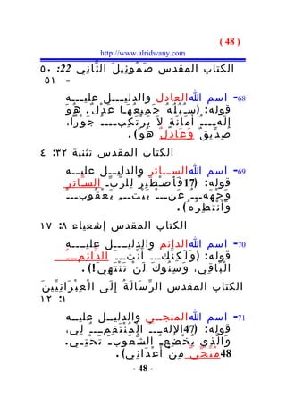 ‫) 84 (‬
                        ‫‪http://www.alridwany.com‬‬

‫الكتاب المقدس ص َ م ُو ئ ِي ل َ ال ث ّا ن ِي 22: ٠٥‬
 ‫- ١٥‬
          ‫86- اسم ا العادل والدلي ـــل علي ـــه‬
                ‫ـ‬              ‫ـ‬
         ‫قول ه : ) س ـ ُ ب ُ ل ُه ُ ج َ م ِي ع ُ ه َـا ع َ د ْل ٌ . ه ُ و َ‬
           ‫إ ِ ل َه ـــ ـ ُ أ َ م َا ن َ ة ٍ ل َ ي َ ر ْ ت َ ك ِب ـــ ـ ُ ج َ و ْرا،‬
                             ‫ـ‬                                            ‫ـ‬
                                  ‫ص ِ د ّي ق ٌ و َ ع َا د ِ ل ٌ ه ُو َ ( .‬
‫الكتاب المقدس تثنية ٢٣: ٤‬
          ‫96- اسم ا الســـاتر والدليـــل علي ـــه‬
          ‫قول ه : )71 ف َ أ َصـْ ط َ ب ِ ر ُ ل ِل ر ّ ب ّـ السـّا ت ِ ر ِ‬
         ‫و َ ج ْ ه َهــ ـ ُ ع َنــ ـ ْ ب َ ي ْتــ ـ ِ ي َ ع ْ ق ُوب ــ ـ َ‬
                ‫ـ‬
                                                            ‫و َأ َ ن ْ ت َ ظ ِ ر ُه ُ( .‬
‫الكتاب المقدس إشعياء ٨: ٧١‬
         ‫07- اسم ا الدائم والدليــــل عليــــه‬
         ‫قول ه : ) و َ ل َ ك ِ ن ّكــ ـ َ أ َ ن ْتــ ـ َ ال د ّا ئ ِمــ ـ ُ‬
                ‫ا ل ْ ب َا ق ِي، و َ س ِ ن ُو ك َ ل َ ن ْ ت َ ن ْ ت َ ه ِي َ ! ( .‬
‫الكتاب المقدس ال ر ّ س َا ل َ ة ُ إِ ل َى ا ل ْ ع ِ ب ْ ر َا ن ِ ي ّي ن َ‬
‫١: ٢١‬
         ‫17- اسم ا المنجــي والدليــل عليــه‬
         ‫قول ه : )74 ا لِ لهـــ ـ ُ ا ل ْ م ُ ن ْ ت َ ق ِمـــ ـ ُ ل ِي،‬
         ‫و َا ل ّ ذ ِي ي ُ خ ْ ض ِع ـ ُ ال ش ّ ع ُوب ـ َ ت َ ح ْ ت ِ ـ ي .‬
                               ‫84 م ُ ن َ ج ّ ي ّ م ِ ن ْ أ َ ع ْ د َا ئ ِ ي ( .‬
                                      ‫- 84 -‬
 