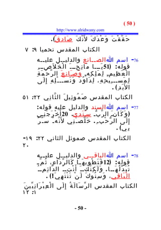 ‫) 05 (‬
                         ‫‪http://www.alridwany.com‬‬

                     ‫ح َ ق ّ ق ْ ت َ و َ ع ْ د َ ك َ ل َن ّ ك َ ص َا د ِ ق ٌ( .‬
 ‫الكتاب المقدس نحميا ٩: ٧‬
         ‫67- اسم ا الص ــانع والدلي ــل علي ــه‬
                 ‫ـ‬                ‫ـ‬                        ‫ـ‬
           ‫قول ه : )15 ي َـــا م َا ن ِحــ ـ َ ا ل ْ خ َ ل َصــ ـ ِ‬
         ‫ا ل ْ ع َ ظ ِيم ـ ِ ل ِ م َ ل ِ ك ِه ـ ِ و َص ـ َا ن ِ ع َ ال ر ّ ح ْ م َ ة ِ‬
           ‫ل ِ م َســ ـ ِي ح ِ ه ِ، ل ِ د َا و ُ د َ و َ ن َســ ـ ْ ل ِ ه ِ إ ِ ل َى‬
                                                                         ‫ا ل َب َد ِ( .‬
‫الكتاب المقدس ص َ م ُو ئ ِي ل َ ال ث ّا ن ِي ٢٢: ١٥‬
         ‫77- اسم ا السند والدليل عليه قول ه :‬
         ‫) و َ ك َانـَ ال ر ّ ب ّـ سـ ن َ د ِي. 02 أ َ خ ْ ر َ ج َ ن ِـي‬
                                            ‫َ‬
         ‫إ ِ ل َى ال ر ّ ح ْبـ ِ . خ َ ل ّص ـ َ ن ِي ل َن ّه ـ ُ س ـ ُ ر ّ‬
                                                                 ‫ب ِ ي( .‬
‫الكتاب المقدس صموئل الثاني ٢٢: ٩١-‬
‫٠٢‬
         ‫87- اسم ا الباق ـــي والدلي ـــل علي ـــه‬
         ‫قول ه : )21 ف َ ت َ ط ْ و ِي ه َ ـا ك َال ر ّ د َا ء ِ، ث ُ م ّ ـ‬
                                                 ‫ـ‬
         ‫ن ْتـ ـ َ ال د ّا ئ ِمـ ـ ُ‬         ‫ت ُ ب َ د ّ ل ُ ه َــ ا . و َ ل َ ك ِ ن ّكـ ـ َ أ َ‬
                  ‫ا ل ْ ب َا ق ِي ، و َ س ِ ن ُو ك َ ل َ ن ْ ت َ ن ْ ت َ ه ِي َ ! ( .‬
‫الكتاب المقدس ال ر ّ س َا ل َ ة ُ إ ِ ل َى ا ل ْ ع ِ ب ْ ر َا ن ِ ي ّي ن َ‬
‫١: ٢١‬

                                         ‫- 05 -‬
 