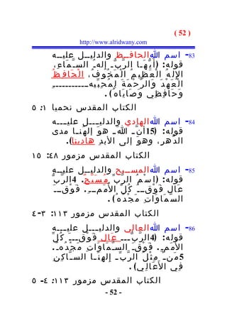 ‫) 25 (‬
                 ‫‪http://www.alridwany.com‬‬

     ‫38- اسم ا الحافــظ والدليــل عليــه‬
       ‫قول ه : ) أ َ ي ّ ه َـا ال ر ّ ب ّـ إِ له ـ ُ الس ـ ّ م َا ء ِ،‬
     ‫ا لِ ل ه ُ ا ل ْ ع َ ظ ِي م ُ ا ل ْ م َ خ ُو ف ُ، ا ل ْ ح َا ف ِ ظ ُ‬
    ‫ا ل ْ ع َ ه ْ د َ و َال ر ّ ح ْ م َ ة َ ل ِ م ُ ح ِ ب ّيهـــــــــــ ـ ِ‬
                                 ‫و َ ح َا ف ِ ظ ِي و َ ص َا ي َاه ُ ( .‬
‫الكتاب المقدس نحميا ١: ٥‬
    ‫48- اسم ا الهادي والدليــــل علي ــــه‬
    ‫قول ه : )51 أ ن ّ ـ ا َ ـ ه و َ إل ه ُن ـا مدى‬
              ‫ـ‬
         ‫ال د ّه ر ِ، وه و َ إلى الب د ِ هادينا( .‬
‫الكتاب المقدس مزمور ٨٤: ٥١‬
     ‫58- اسم ا المســبح والدليــل عليــه‬
    ‫قول ه : ) ا س ْ م ُ ال ر ّب ّ م ُ س َ ب ّ ح ٌ. 4 ال ر ّب ّ‬
      ‫ع َال ف َ و ْقــ ـ َ ك ُ ل ّ ا ل ُم َمـــ ِ . ف َ و ْقــ ـ َ‬
                                  ‫ال س ّ م َا و َا ت ِ م َ ج ْ د ُه ُ ( .‬
‫الكتاب المقدس مزمور ٣١١: ٣- ٤‬
    ‫68- اسم ا العالي والدلي ـــل علي ـــه‬
             ‫ـ‬              ‫ـ‬
    ‫قول ه : )4 ال ر ّ ب ّ ـــ ع َال ف َ و ْق ــ ـ َ ك ُ ل ّ‬
                   ‫ـ‬                          ‫ـ‬
     ‫ا ل ُم َمـ ِ . ف َ و ْقـَ السـ ّ م َا و َا ت ِ م َ ج ْ د ُهـ ُ .‬
      ‫5 م َن ـ ْ م ِ ث ْ ل ُ ال ر ّ ب ّ ـ إِ ل ه ِ ن َ ـا الس ـ ّا ك ِ ن ِ‬
                           ‫ـ‬
                                               ‫ف ِي ا ل َع َا ل ِ ي ( .‬
‫الكتاب المقدس مزمور ٣١١: ٤- ٥‬
                              ‫- 25 -‬
 