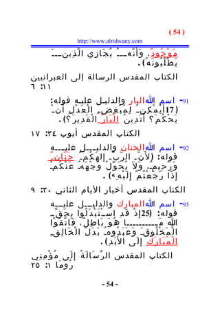 ‫) 45 (‬
                       ‫‪http://www.alridwany.com‬‬

        ‫م َ و ْ ج ُو د ٌ ، و َأ َ ن ّهـــ ـ ُ ي ُ ج َا ز ِي ا ل ّ ذ ِينـــ ـ َ‬
                                                        ‫ي َ ط ْ ل ُ ب ُو ن َه ُ( .‬
‫الكتاب المقدس الرسالة إلى العبرانيين‬
‫١١: ٦‬
       ‫19- اسم ا البار والدليـل عليـه قول ه :‬
       ‫) 71 أ َ ي ُ م ْ ك ِن ـ ُ ل ِ م ُ ب ْ غ ِض ـ ِ ا ل ْ ع َ د ْ ل ِ أ َ ن ـ ْ‬
            ‫ي َ ح ْ ك ُ م َ؟ أ َ ت َ د ِي ن ُ ا ل ْ ب َا ر ّ ا ل ْ ق َ د ِي ر َ ؟( .‬
‫الكتاب المقدس أيوب ٤٣: ٧١‬
       ‫29- اسم ا الحنان والدليــــل علي ــــه‬
       ‫قول ه : ) ل َن ّـ ال ر ّ ب ّـ إ ِ ل ه َ ك ُم ـ ْ ح َ ن ّان ـ ٌ‬
       ‫و َ ر َ ح ِيمـٌ، و َ ل َ ي ُ ح َ و ّ ل ُ و َ ج ْ ه َهـ ع َ ن ْ ك ُمـ‬
        ‫ْ‬            ‫ُ‬
                                      ‫إ ِ ذ َا ر َ ج َ ع ْ ت ُ م ْ إِ ل َ ي ْه ِ « ( .‬
‫الكتاب المقدس أخبار اليام الثاني ٠٣: ٩‬
       ‫39- اسم ا المبارك والدليـــل عليـــه‬
       ‫قول ه : )52 إِ ذ ْ ق َ د ِ اســ ْ ت َ ب ْ د َ ل ُوا ب ِ ح َ ق ّــ‬
       ‫ا م َ ـــــــــــا ه ُ و َ ب َا ط ِ ل ٌ، ف َا ت ّ ق َ و ْا‬
       ‫ا ل ْ م َ خ ْ ل ُوقـَ و َ ع َ ب َ د ُوهـُ ب َ د َ ل َ ا ل ْ خ َا ل ِقـِ‬
                                       ‫ا ل ْ م ُ ب َا ر َ ك ِ إ ِ ل َى ا ل َب َد ِ ( .‬
‫الكتاب المقدس ال ر ّ س َا ل َ ة ُ إِ ل َى م ُ ؤ ْ م ِ ن ِي‬
‫ر ُو م َا ١: ٥٢‬

                                     ‫- 45 -‬
 