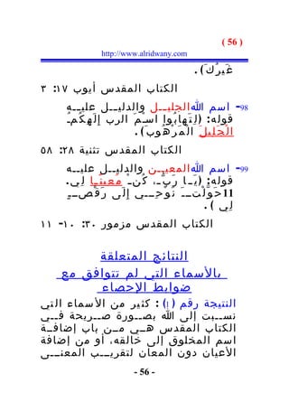 ‫) 65 (‬
                  ‫‪http://www.alridwany.com‬‬

                                                     ‫غ َي ر ُك َ( .‬
‫الكتاب المقدس أيوب ٧١: ٣‬
     ‫89- اسم ا الجلي ـــل والدلي ـــل علي ـــه‬
     ‫قول ه : ) ل ِ ت َ ها ب ُوا اسـْ م َ الرب إِ ل َ ه ِ ك ُمـُ‬
                              ‫ا ل ْ ج َ ل ِي ل َ ا ل ْ م َ ر ْ ه ُوب َ ( .‬
‫الكتاب المقدس تثنية ٨٢: ٨٥‬
     ‫99- اسم ا المعيــن والدليــل عليــه‬
     ‫قول ه : ) ي َ ـ ا ر َ ب ّ ـ، ك ُن ـ ْ م ُ ع ِي ن ً ـا ل ِ ي .‬
              ‫ـ‬                        ‫ـ‬
     ‫11 ح َ و ّ ل ْتــ ـ َ ن َ و ْ ح ِـــي إ ِ ل َى ر َ ق ْصــ ـ ٍ‬
                                                           ‫ل ِي ( .‬
‫الكتاب المقدس مزمور ٠٣: ٠١- ١١‬

         ‫النتائج المتعلقة‬
    ‫بالسماء التي لم تتوافق مع‬
         ‫ضوابط الحصاء‬
‫النتيجة رقم ) 1( : كث ير من ال سماء ال تي‬
‫نســبت إلى ا بصــورة ص ــريحة ف ــي‬
   ‫ـ‬       ‫ـ‬
‫الكتاب المقدس هــي مــن باب إضافــة‬
‫اسم المخلوق إلى خالقه، أو من إضافة‬
‫العيان دون المعان لتقريـــب المعنـــى‬
                              ‫- 65 -‬
 