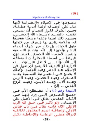 ‫) 85 (‬
              ‫‪http://www.alridwany.com‬‬

‫بنصـوصها فـي السـلم والنصـرانية لنهـا‬
‫تدل على أوصـاف أزليـة أبديـة مطلقـة،‬
‫ومــن الشرف لكــل إنســان أن يســمي‬
‫نفســه بالتعبــد لســماء ا الحســنى،‬
‫ويصـبح ذلك اسـما وعل ما و س م ْتا ووصـفا‬
‫له، وعل مة ينادى ب ها ويعرف من خلل ها‬
‫طول الحياة، بل ذلك من أشرف أ سماء‬
‫البشـر وأحبهـا إلى ا، وتصـح التسـمية‬
‫بالتعبـد لسـماء ا الحسـنى فقـط دون‬
‫غيرهـا مـن أسـماء المخلوقات المضافـة‬
‫إلى ا، والت ــــي ل تدل على وص ــــف‬
       ‫ـ‬                         ‫ـ‬
‫الزلية أو البدية، فل يصح أن نقول في‬
‫ال سلم ع بد الد هر وع بد ال ع َض ُد، وكذلك‬
‫ل يص ــح ف ــي النص ــرانية التس ــمية بعب ــد‬
‫الص ـخرة، وعب ـد الحص ـن، وعب ـد الترس‬
          ‫ـ‬         ‫ـ‬         ‫ـ‬           ‫ـ‬
‫وعبــد الب، وعبــد البــن، وعبــد الروح‬
                             ‫القدس . . إلخ .‬
‫النتيجة رقم ) 3( : أن مصــطلح الب فــي‬
‫جميــع النصــوص التــي ورد فيهــا فــي‬
‫الكتاب المقدس يطلق فـي الصـل على‬
‫النســان، ولو ذكــر فــي حــق ا الرب‬
‫العلى الله فإنــه يقال مــن باب قياس‬
‫ال و ْلى وإضاف ـة اس ـم المخلوق لخالق ـه‬
  ‫ـ‬                    ‫ـ‬       ‫ـ‬
‫لدراك معنــى الرعايــة والحاط ــة بكــل‬
                       ‫- 85 -‬
 