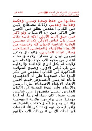 ‫الثابتة في‬      ‫المختصر في التعرف على أسماء-ا الحسنى‬
                   ‫95 -‬
                           ‫الكتاب المقدس دراسة مقارنة‬


‫معاني ها من ح فظ ومع ية وتدب ير، وحك مة‬
‫وهدايـة وتقديـر . وكذلك مصـطلح البـن‬
‫ف ـي الكتاب المقدس يطلق ف ـي الص ـل‬
  ‫ـ‬        ‫ـ‬                             ‫ـ‬
‫على الذك ـر م ـن ولد النس ـان، ولو ذك ـر‬
 ‫ـ‬             ‫ـ‬            ‫ـ‬   ‫ـ‬
‫فــي حــق الرب العلى الله فإنــه يقال‬
‫مـــن باب قياس ال و ْلى لدراك معنـــى‬
‫الوليـة الخاصـة لحباب ا وخاصـته مـن‬
‫الن ـبياء والولياء والمؤمني ـن الص ـالحين‬
       ‫ـ‬       ‫ـ‬                       ‫ـ‬
‫و سائر عباده المقرب ين ، و هو م ثل بل غي‬
‫تقريـبي لبيان أن مقدار الوليـة والمحبـة‬
‫أع ظم من مح بة الب لب نه، وأع ظم من‬
‫وليتـه له بكـل أنواع الحاطـة والرعايـة‬
‫مـن باب قياس الولى، وجميـع الشواهـد‬
‫المذكورة فـي الكتاب المقدس فـي ذكـر‬
‫البنوة تدل جميعه ــا على أن المقص ــود‬
     ‫ـ‬                  ‫ـ‬
‫بأبناء ا فـــي النصـــوص هـــم أه ـــل‬
‫اليمان التقياء الصــفياء أتباع الرســل‬
‫وال نبياء، وأن البنوة المعن ية في الكتاب‬
‫المقدس ليســت مقصــورة على شخ ــص‬
‫بعينـه سـواء كان نبيـا، أو وليـا، أو فردا‬
‫مؤمنــا، بــل يراد بهــا وليــة العبوديــة‬
‫والتأدب بمنه ـج ا وأحكام ـه الشرعي ـة،‬
   ‫ـ‬         ‫ـ‬                ‫ـ‬
‫وأن ها لي ست بنوة ولدة عن ا انف صلت‬
‫فيهــا ذات البــن عــن ذات الب كإقنوم‬
 