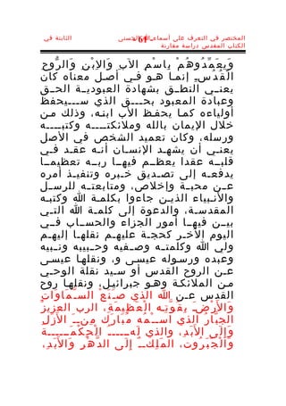 ‫الثابتة في‬                        ‫المختصر في التعرف على أسماء-ا الحسنى‬
                                      ‫16 -‬
                                              ‫الكتاب المقدس دراسة مقارنة‬


   ‫و َي ع َ م ّ د ُو ه ُ م ْ ب ِا س ْ م ِ ال ب ِ و َا ل ِ ب ْ ن ِ و َال ر ّو ح ِ‬
‫ا ل ْ ق ُ د ُسـِ إنمـا هـو فـي أصـل معناه كان‬
‫يعنــي النطــق بشهادة العبوديــة الحــق‬
‫وعبادة المعبود بح ـــق الذي س ـــيحفظ‬
                      ‫ـ‬                          ‫ـ‬
‫أولياءه كمـا يحفـظ الب ابنـه، وذلك مـن‬
‫خلل اليمان بالله وملئكتــــه وكتبــــه‬
 ‫ورسله، وكان تعميد الشخص في الصل‬
‫يعنـي أن يشهـد النسـان أنـه عقـد فـي‬
‫قلبــه عقدا يعظــم فيهــا ربــه تعظيمــا‬
‫يدفعـه إلى تصـديق خـبره وتنفيـذ أمره‬
‫ع ــن محب ــة وإخلص، ومتابعت ــه للرس ــل‬
‫والنـبياء الذيـن جاءوا بكلمـة ا وكتبـه‬
‫المقدسـة، والدعوة إلى كلمـة ا التـي‬
‫بيــن فيهــا أمور الجزاء والحســاب فــي‬
 ‫اليوم الخـر كحجـة عليهـم نقلهـا إليهـم‬
 ‫ولي ا وكلمت ـه وص ــفيه وح ــبيبه ون ــبيه‬                ‫ـ‬
‫وعبده ورسـوله عيسـى و ، ونقلهـا عيسـى‬
‫عـن الروح القدس أو سـيد نقلة الوحـي‬
‫مـن الملئكـة وهـو جبرائيـل، ونقلهـا روح‬
‫القدس عـن ا الذي ص ـ َ ن َ ع ْ الس ـ ّ م َا و َا ت ِ‬
 ‫و َا ل َر ْضـ ب ِ ق ُ و ّ ت ِـه ا ل ْ ع َ ظ ِي م َ ة ِ، الرب العزي ز ُ‬
                                                                  ‫َ‬
    ‫الج ب ّا ر ُ الذي اسـ ـ ْ م ُه م ُ ب َا ر َك م ِنـ ـ َ ا ل َز َ ل ِ‬
     ‫و َ إ ِ ل َى ا ل َب َ د ِ، والذي ل َهـــــ ـ ُ ا ل ْ ح ِ ك ْ م َــــــة‬
      ‫و َا ل ْ ج َ ب َ ر ُوت، ال م َ ل ِكـ ـ ٌ إ ِ ل َى ال د ّ ه ْ ر ِ و َا ل َب َ د ِ،‬
 