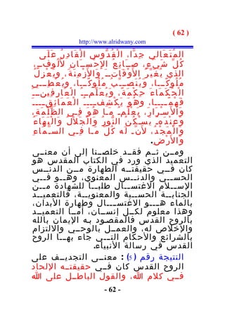 ‫) 26 (‬
                          ‫‪http://www.alridwany.com‬‬

          ‫ال م ُ ت َ ع َالي ج ِ د ّا، ا ل ْ ق ُ د ّوس ا ل ْ ق َا د ِ ر ُ ع َ ل َى‬
      ‫ك ُ ل ّ ش َ ي ْ ء ٍ، صــ َا ن ِ ع ُ ا لِ ح ْســ َا ن ِ ل ُل ُوفــ ٍ،‬
      ‫الذي ي ُ غ َ ي ّ ر ُ ا ل َو ْ ق َاتـ ـ َ و َا ل َز ْ م ِ ن َ ة َ، و ي َ ع ْ ز ِ ل ُ‬
  ‫م ُ ل ُو ك ًـــا، و َ ي ُ ن َصــ ـ ّ ب ُ م ُ ل ُو ك ًـــا، و ي ُ ع ْ ط ِـــي‬
‫ا ل ْ ح ُ ك َ م َا ء َ ح ِ ك ْ م َ ة ً، و َ ي ُ ع َ ل ّمــ ـ ُ ا ل ْ ع َا ر ِ ف ِينــ ـ َ‬
 ‫ف َ ه ْ م ً ــــا، و ه ُ و َ ي َ ك ْ ش ِف ـــ ـ ُ ا ل ْ ع َ م َا ئ ِق ـــ ـ َ‬
            ‫ـ‬                               ‫ـ‬                                        ‫ـ‬
  ‫و َا ل َ سـ ر َا ر َ، ي َ ع ْ ل َم ـُ م َـا ه ُ و َ ف ِـي ال ظ ّ ل ْ م َ ة ِ،‬    ‫ْ‬
    ‫و َ ع ِ ن ْ د َهـُ ي َسـْ ك ُ ن ُ ال ن ّو ر ُ و َا ل ْ ج َ ل َل ُ و َا ل ْ ب َ ه َا ء ُ‬
   ‫و َا ل ْ م َ ج ْ د ُ، ل َن ّـ ل َه ك ُ ل ّ م َـا ف ِـي الس ـ ّ م َا ء ِ‬
                                                                           ‫و َا ل َر ْ ض ِ.‬
   ‫ومــن ثــم فقــد خلصــنا إلى أن معنــى‬
   ‫التعم يد الذي ورد في الكتاب المقدس هو‬
   ‫كان فــي حقيقتــه الطهارة مــن الدنــس‬
   ‫الحس ــي والدن ــس المعنوي، وه ــو ف ــي‬
             ‫ـ‬           ‫ـ‬                                       ‫ـ‬                     ‫ـ‬
   ‫الس ــلم الغتس ــال طلب ــا للشهادة م ــن‬
            ‫ـ‬                                ‫ـ‬                ‫ـ‬                          ‫ـ‬
   ‫الجنابــة الحســية والمعنويــة، فالتعميــد‬
   ‫بالماء ه ــــو الغتس ــــال وطهارة البدان،‬
   ‫وهذا معلوم لكــل إنســان، أمــا التعميــد‬
   ‫بالروح القدس فالمقصـود بـه اليمان بالله‬
   ‫والخلص له، والعمــل بالوحــي واللتزام‬
   ‫بالشرائع والحكام التـــي جاء به ـــا الروح‬
                                            ‫القدس في رسالة النبياء.‬
 ‫النتيجة رقم ) 5( : معنــى التجديــف على‬
  ‫الروح القدس كان فــي حقيقتــه اللحاد‬
  ‫فــي كلم ا، والقول الباطــل على ا‬
                                         ‫- 26 -‬
 