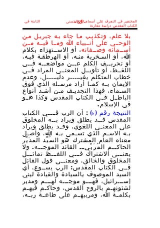 ‫الثابتة في‬          ‫المختصر في التعرف على أسماء-ا الحسنى‬
                        ‫36 -‬
                                ‫الكتاب المقدس دراسة مقارنة‬


‫بل علم، وتكذيـب مـا جاء بـه جبريـل مـن‬
‫الوحــي على أنــبياء ا ومــا فيــه مــن‬
‫أســمائه وصــفاته ، أو الســتهزاء بكلم‬
‫ا، أو السـخرية منـه، أو الهرطقـة فيـه،‬
‫أو تحريــف الكلم عــن مواضعــه فــي‬
‫اللفــظ، أو تأويــل المعنــى المراد فــي‬
‫خطاب المتكلم بغيـــــر دليـــــل، وعدم‬
‫اليمان ب ـه كم ـا أراد مرس ـله الذي فوق‬
                        ‫ـ‬       ‫ـ‬          ‫ـ‬
‫السـماء، فهذا التجديـف مـن أشـد أنواع‬
‫الباط ــل فــي الكتاب المقدس وكذا هــو‬
                                       ‫في السل م .‬
‫النتيجة رقم ) 6( : أن الرب فــــي الكتاب‬
‫المقدس قــد يطلق ويراد بــه المخلوق‬
‫على المعن ـى اللغوي، وق ـد يطلق ويراد‬
                          ‫ـ‬              ‫ـ‬
‫ب ـه الس ـم الذي تس ـمى ب ـه ا، وأص ـل‬
    ‫ـ‬                    ‫ـ‬    ‫ـ‬              ‫ـ‬      ‫ـ‬
‫معناه العام المشترك هو ال س ّ ي ّد الم د َ ب ّر‬
‫الحاك ـــم ال م ُ ر َ ب ّي ـــ القائد الموج ـــ ه . ول‬
‫يعنـــى الشتراك فـــي اللفـــظ تماثـــل‬
‫المخلوق والخالق، ومعن ــى قول القائل‬
                            ‫ـ‬
‫فــي الكتاب المقد س : الرب يســوع، أي‬
‫السيد الموصوف بالسيادة والقيادة لبني‬
‫إســـرائيل، فهـــو موجـــه لهـــم ومدبر‬
‫لشئونه ـم بالروح القدس، وحاك ـم فيه ـم‬
    ‫ـ‬         ‫ـ‬                                ‫ـ‬
‫بكلم ــة ا، ومربيهــم على طاع ــة رب ــه،‬
 