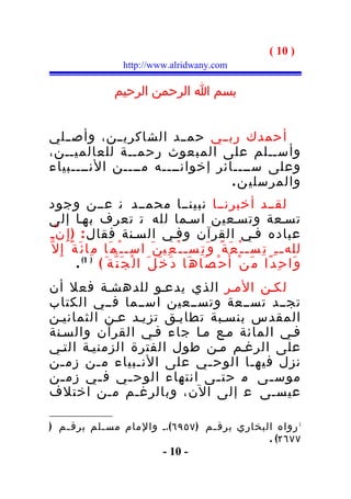 ‫) 01 (‬
                         ‫‪http://www.alridwany.com‬‬

                      ‫بسم ا الرحمن الرحيم‬


‫أحمدك رب ــي حم ــد الشاكري ــن، وأص ــلي‬
‫وأســلم على المبعوث رحمــة للعالميــن،‬
‫وعلى ســــائر إخوانــــه مــــن النــــبياء‬
                                  ‫والمرسلي ن .‬
‫لقــد أخبرنــا نبينــا محمــد ن عــن وجود‬
‫تسـعة وتسـعين اسـما لله ت تعرف بهـا إلى‬
‫عباده فـي القرآن وفـي السـنة فقال : ) إ ِ ن ّـ‬
‫لله ـ ـ ِ ت ِس ـ ـ ْ ع َ ة ً و َ ت ِس ـ ـ ْ ع ِي ن َ اس ـ ـ ْ م َا م ِا ئ َ ة ً إ ِ ل ّ‬
           ‫و َا ح ِ د ًا م َ ن ْ أَ ح ْ ص َا ه َا د َ خ َ ل َ ا ل ْ ج َ ن ّة َ ( ) 1( .‬
‫لكـن المـر الذي يدعـو للدهشـة فعل أن‬
‫تجــد تســعة وتســعين اســما فــي الكتاب‬
‫المقدس بنسـبة تطابـق تزيـد عـن الثمانيـن‬
‫فـي المائة مـع مـا جاء فـي القرآن والسـنة‬
‫على الرغـم مـن طول الفترة الزمنيـة التـي‬
‫نزل فيه ـا الوح ـي على الن ـبياء م ـن زم ـن‬
  ‫ـ‬      ‫ـ‬       ‫ـ‬         ‫ـ‬      ‫ـ‬
‫موس ـى م حت ـى انتهاء الوح ـي ف ـي زم ـن‬
  ‫ـ‬      ‫ـ‬     ‫ـ‬             ‫ـ‬         ‫ـ‬
‫عيسـى ع إلى الن، وبالرغـم مـن اختلف‬

‫1 رواه البخاري برق ـم ) ٧٥٩٦ (،ـ والمام مس ـلم برق ـم )‬
   ‫ـ‬       ‫ـ‬                       ‫ـ‬
                                               ‫٧٧٦٢( .‬
                                       ‫- 01 -‬
 