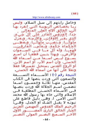 ‫) 46 (‬
                           ‫‪http://www.alridwany.com‬‬

 ‫وحامـل رايت هم إلى سـبل السـلم، وليـس‬
 ‫ربـا بخصـائص الربوبيـة التـي انفرد بهـا‬
              ‫الرب الخالق الله العلي ال م ُ ت َ ع َالي‬
  ‫ج ِ د ّا، ا ل ْ ق ُ د ّوس ا ل ْ ق َا د ِ ر ُ ع َ ل َى ك ُ ل ّ ش َ ي ْ ء ٍ،‬
  ‫الذي ي ُ غ َ ي ّ ر ُ ا ل َو ْ ق َاتـ ـ َ و َا ل َز ْ م ِ ن َ ة َ، و ي َ ع ْ ز ِ ل ُ‬
 ‫م ُ ل ُو ك ًـــا، و َ ي ُ ن َصــ ـ ّ ب ُ م ُ ل ُو ك ًـــا، و ي ُ ع ْ ط ِـــي‬
‫ا ل ْ ح ُ ك َ م َا ء َ ح ِ ك ْ م َ ة ً، و َ ي ُ ع َ ل ّمــ ـ ُ ا ل ْ ع َا ر ِ ف ِينــ ـ َ‬
 ‫ف َ ه ْ م ًـــا، و ل َه ك ُ ل ّ م َـــا ف ِـــي الســ ـ ّ م َوات‬
 ‫و َا ل َر ْض ـ ِ، وبهذا يت ــبين قطع ــا أن اس ــم‬
 ‫يســوع ليــس اســما مــن أســماء ا‬
 ‫الح سنى، وأن ا سم الب، أو ا سم ال بن،‬
 ‫أو الروح القدس ي ستحيل تف سيرها عقل‬
     ‫ونقل على أنها من أسماء ا الحسنى.‬
 ‫النتيجة رقم ) 7( : الس ــــماء التس ــــعة‬
              ‫ـ‬                             ‫ـ‬
 ‫والت سعون ال تي وردت بن صها في الكتاب‬
 ‫المقدس، منهــا ثلثــة وخمســون اســما‬
 ‫تتضمــن اســم الجللة ا وردت بنصــها‬
 ‫فــي الســماء الحســنى المطلقــة فــي‬
 ‫ال سلم وال تي جاء ب ها ر سول ا مح مد‬
 ‫النـبي المـي ا ، وهـي دليـل قاطـع على‬
 ‫نبوتـه ل يقبـل الشـك أو الجدل، وهـ ي :‬
 ‫الرحيـم الملك القدوس المهيمـن العزيـز‬
 ‫الجبار الخالق البارئ المصــــــور الول‬
 ‫الخــر الســميع البصــير المولى النصــير‬
                                          ‫- 46 -‬
 