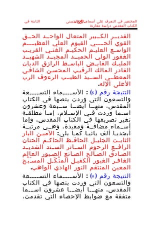 ‫الثابتة في‬         ‫المختصر في التعرف على أسماء-ا الحسنى‬
                      ‫56 -‬
                              ‫الكتاب المقدس دراسة مقارنة‬


‫القديــر الكــبير المتعال الواحــد الحــق‬
‫القوي الحــــي القيوم العلي العظيــــم‬
‫الواسـع العليـم الحكيـم الغنـي القريـب‬
‫الغفور الولي الحميــد المجيــد الشهيــد‬
‫المليـك القابـض الباسـط الرازق الديان‬
‫القادر المالك الرقيـب المحسـن الشافـي‬
‫المعطــي الســيد الطيــب الرءوف الرب‬
                                   ‫العلى الله.‬
‫النتيجة رقم ) 8( : الس ــــماء التس ــــعة‬
        ‫ـ‬                  ‫ـ‬
‫والت سعون ال تي وردت بن صها في الكتاب‬
‫المقدس، منهــا أيضــا ســبعة وعشرون‬
‫اس ـما وردت ف ـي الس ـلم، إم ـا مطلق ـة‬
 ‫ـ‬          ‫ـ‬            ‫ـ‬       ‫ـ‬          ‫ـ‬
‫تغير تصريفها في الكتاب المقدس، وإما‬
‫أســماء مضافــة ومقيدة، وهــي مرتبــة‬
‫أبجديـا ألف بائيـا كمـا يل ي : الميـن البار‬
‫الثابـت الجليـل الحاف ـظ الحاكـم الحنان‬
                            ‫ـ‬
‫الرافــع الرحوم الســاتر الســند الشديــد‬
‫الصـادق الصـالح الصـانع الصـبور العالم‬
‫الغافـر الغيور الكفيـل الم ت ّ ك َـل المسـَ ب ّح‬
      ‫المعين المنتقم النور الهادي الواهب.‬
‫النتيجة رقم ) 9( : الس ــــماء التس ــــعة‬
        ‫ـ‬                  ‫ـ‬
‫والت سعون ال تي وردت بن صها في الكتاب‬
‫المقدس، منهـــا أيضـــا عشرون اســـما‬
‫متفقة مع ضوابط الحصاء التي تقدمت،‬
 