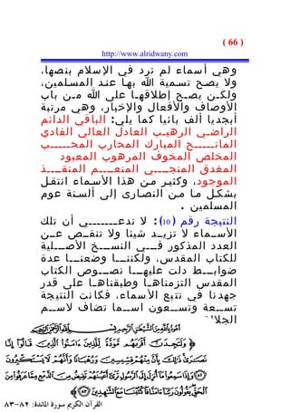 ‫) 66 (‬
              ‫‪http://www.alridwany.com‬‬

‫و هي أ سماء لم ترد في ال سلم بن صها،‬
‫ول يصـح تسـمية ا بهـا عنـد المسـلمين،‬
‫ولك ـن يص ـح إطلقه ـا على ا م ـن باب‬
        ‫ـ‬             ‫ـ‬           ‫ـ‬      ‫ـ‬
‫الوصاف والفعال والخبار، و هي مرتبة‬
‫أبجد يا ألف بائ يا ك ما يل ي : البا قي الدائم‬
‫الراضـي الرهيـب العادل العالي الفادي‬
‫المان ـــــح المبارك المحارب المح ـــــب‬
      ‫ـ‬                                ‫ـ‬
     ‫المخلص المخوف المرهوب المعبود‬
‫المغدق المنجــــي المنعــــم المنقــــذ‬
‫الموجود ، وكثيـر مـن هذا السـماء انتقـل‬
‫بشكـل مـا مـن النصـارى إلى ألسـنة عوم‬
                                 ‫المسلمين .‬
‫النتيجة رقم ) 01( : ل ندع ــــــــي أن تلك‬
‫الســماء ل تزيــد شيئا ول تنقــص عــن‬
‫العدد المذكور فـــي النســـخ الصـــلية‬
‫للكتاب المقدس، ولكننـــا وضعنـــا عدة‬
‫ضوابـــط دلت عليهـــا نصـــوص الكتاب‬
‫المقدس التزمناه ـا وطبقناه ـا على قدر‬
            ‫ـ‬           ‫ـ‬
‫جهد نا في تت بع ال سماء، فكا نت النتي جة‬
‫تســعة وتســعون اســما تضاف لســم‬
                                    ‫الجللة .‬



                       ‫- 66 -‬
 