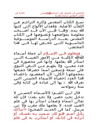 ‫الثابتة في‬       ‫المختصر في التعرف على أسماء-ا الحسنى‬
                    ‫11 -‬
                            ‫الكتاب المقدس دراسة مقارنة‬


‫نسـخ الكتاب المقدس وكثرة التراجـم عـن‬
‫اللغات ال صلية، وفقدان اللواح ال تي كتب ها‬
‫ا بيده، وهـــا هـــي الن قـــد أصـــبحت‬
‫معلومـة بمواضعهـا ونصـوصها فـي الكتاب‬
‫المقدس بعــــد الدراســــة الموســــوعية‬
‫الحاســوبية التــي نلخــص لهــا فــي هذا‬
                                 ‫المختص ر .‬
‫ومعلوم فــي الســلم أن جملة أســماء‬
‫اا الكليــة مــن المور الغيبيــة التــي‬
‫ا ستأثر ا بعلم ها، وأن ها غ ير مح صورة في‬
‫عدد معيــن، ول يفهــم مــن النــص النبوي‬
‫على ت سعة وت سعين ا سما ح صرها جميع ها‬
‫بمجموعه ـا الكلي؛ لن المقص ـود بإحص ـاء‬
   ‫ـ‬         ‫ـ‬                  ‫ـ‬
‫هذا العدد إحصـاء السـماء الحسـنى التـي‬
‫تعرف ا ت بها إلى عباده في كتابه وفي‬
                            ‫سنة رسوله س.‬
‫قال اب ـن القي ـ م : ) ا لســ ما ء الحس ـنى ل‬
       ‫ـ‬                             ‫ـ‬
‫تدخـل تحـت حصـر، ول تحـد بعدد؛ فإن لله‬
‫تعالى أ سماء و صفات ا ستأثر ب ها في علم‬
‫الغيـب عنده، ل يعلمهـا ملك مقرب ول نبي‬
‫مر سل، ك ما في الحد يث ال صحي ح : » أ س أ ل ك‬
‫بكـل اسـم هـو لك، سـميت بـه نفسـك، أو‬
‫أنزل ته في كتا بك، أو ا ستأثرت به في علم‬
 