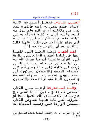 ‫) 21 (‬
               ‫‪http://www.alridwany.com‬‬

‫الغي ــب عند ك «،ـ فجع ــل أس ــماءه ثلث ــة‬
    ‫ـ‬              ‫ـ‬     ‫ـ‬                 ‫ـ‬
‫أق سا م : ق سم سمى به نف سه فأظهره ل من‬
‫شاء مـن ملئكتـه أو غيرهـم ولم ينزل بـه‬
‫كتابه، وق سم أنزل به كتا به فتعرف به إلى‬
‫عباده، وقس ـم اس ـتأثر ب ـه ف ـي علم غيب ـه‬
  ‫ـ‬                ‫ـ‬   ‫ـ‬     ‫ـ‬  ‫ـ‬
‫فلم يطلع عل يه أ حد من خل قه، ولهذا قا ل :‬
        ‫استأثرت به، أي انفردت بعلمه ( ) 1( .‬
‫لقـد أظهرت نتيجـة البحـث التـي خلصـنا‬
‫إلي ها في كتاب نا أ سماء ا الح سنى الثاب تة‬
‫ف ـي القرآن والس ـنة أن م ـا تعرف ا ب ـه‬
  ‫ـ‬                  ‫ـ‬        ‫ـ‬              ‫ـ‬
‫إلى عباده مــن أســمائه الحســنى التــي‬
‫وردت فـي كتابـه وفـي سـنة رسـوله و هـي‬
‫السـماء التسـعة والتسـعون المذكورة فـي‬
‫العدد النبوي المخص ـوص، س ـواء التس ـعة‬
      ‫ـ‬           ‫ـ‬        ‫ـ‬
‫والت سعون المطل قة، أو الت سعة والت سعون‬
                                     ‫المقيد ة .‬
‫وقـــد اســـتخرجنا أيضـــا مـــن الكتاب‬
‫المقدس تسـعة وتسـعين اسـما تتفـق مـع‬
‫ضوابــــط الحصــــاء، تلك الضوابــــط أو‬
‫الشروط الت ـي دلت عليه ـا نص ـوص الكتاب‬
                 ‫ـ‬     ‫ـ‬         ‫ـ‬
‫المقدس الواردة فــي وصــف أســماء ا‬

‫1 بدائع الفوائد ١٧١/١ ، وانظــر أيضــا شفاء العليــل ص‬
                                                ‫772 .‬
                        ‫- 21 -‬
 