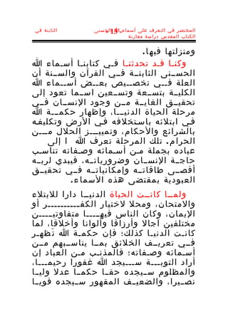 ‫الثابتة في‬       ‫المختصر في التعرف على أسماء-ا الحسنى‬
                    ‫31 -‬
                            ‫الكتاب المقدس دراسة مقارنة‬


                             ‫ومنزلتها فيه ا .‬
‫وكنـا قـد تحدثنـا فـي كتابنـا أسـماء ا‬
‫الحســنى الثابتــة فــي القرآن والســنة أن‬
‫العلة فــي تخصــيص بعــض أســماء ا‬
‫الكليــة بتســعة وتســعين اســما تعود إلى‬
‫تحقيــق الغايــة مــن وجود النســان فــي‬
‫مرحلة الحياة الدنيـــا، وإظهار حكمـــة ا‬
‫فـي ابتلئه باسـتخلفه فـي الرض وتكليفـه‬
‫بالشرائع والحكام، وتمييـــز الحلل مـــن‬
     ‫الحرا م . تلك المرحلة تعرف ا ا إلى‬
‫عباده بجملة مـن أسـمائه وصـفاته تناسـب‬
‫حاجــة النســان وضرورياتــه، فيبدي لربــه‬
‫أقصــى طاقاتــه وإمكانياتــه فــي تحقيــق‬
          ‫العبودية بمقتضى هذه السما ء .‬
‫ولمــا كانــت الحياة الدنيــا دارا للبتلء‬
‫والمتحان، ومحل لختيار الكف ــــــــــر أو‬
              ‫ـ‬
‫اليمان، وكان الناس فيهـــــا متفاوتيـــــن‬
‫مختلفين آجال وأرزاقا وألوانا وأخلقا، لما‬
‫كان ـت الدني ـا كذلك؛ فإن حكم ـة ا ت َظه ـر‬
  ‫ـ‬           ‫ـ‬                ‫ـ‬        ‫ـ‬
‫فــي تعريــف الخلئق بمــا يناســبهم مــن‬
‫أسـمائه وصـفاته؛ فالمذنـب مـن العباد إن‬
‫أراد التوبـــة ســـيجد ا غفورا رحيمـــا،‬
‫والمظلوم ســيجده حقــا حكمــا عدل وليــا‬
‫نص ــيرا، والضعيــف المقهور س ــيجده قوي ــا‬
 