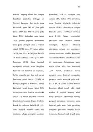 71
Bandar Lampung adalah kota dengan
kepadatan penduduk tertinggi di
Propinsi Lampung dan masih terus
bertambah, yaitu 743.109 jiwa pada
tahun 2000 dan 841.370 jiwa pada
tahun 2009. Sedangkan pada tahun
2009, jumlah populasi berdasarkan
umur pada kelompok umur 0-4 tahun
adalah 80714 jiwa, 5-9 tahun adalah
78731 jiwa, 10-14 80280 jiwa, dan 15-
19 tahun sebanyak 83967 jiwa (BPS
Lampung, 2011). Asma bronkial
merupakan sepuluh besar penyebab
kesakitan dan kematian di Indonesia,
hal itu tergambar dari data studi survei
kesehatan rumah tangga (SKRT) di
berbagai propinsi di Indonesia. Survei
kesehatan rumah tangga tahun 1986
menunjukan asma bronkial menduduki
urutan ke-5 dari 10 penyebab kesakitan
(morbiditas) bersama dengan bronkitis
kronik dan emfisema. Pada SKRT 1992,
asma bronkial, bronkitis kronik dan
emfisema sebagai penyebab kematian
(mortalitas) ke-4 di Indonesia atau
sebesar 5,6%. Tahun 1995, prevalensi
asma bronkial diseluruh Indonesia
sebesar 13/1000 dibandingkan dengan
bronkitis kronik 11/1000 dan obstruksi
paru 2/1000. Secara keseluruhan
prevalensi asma bronkial didunia
meningkat. Kendati Indonesia
dinyatakan sebagai low prevalence
country untuk asma bronkial, kenyataan
sulit dibantah bahwa asma bronkial ada
di mana-mana. Sebagaimana yang
tertera dalam buku Ilmu Kesehatan
Anak Nelson, disebutkan bahwa
penyakit asma bronkial merupakan
penyakit kronik terbanyak pada anak.
RSUD Dr. H. Abdul Moeloek Bandar
Lampung adalah rumah sakit pusat
rujukan di propinsi lampung, akan
tetapi penelitian sebelumnya tentang
penyakit pernapasan khususnya asma
bronkial pada anak, baik penelitian
mengenai prevalensi maupun faktor
risikoasma bronkial anak di poli anak
 