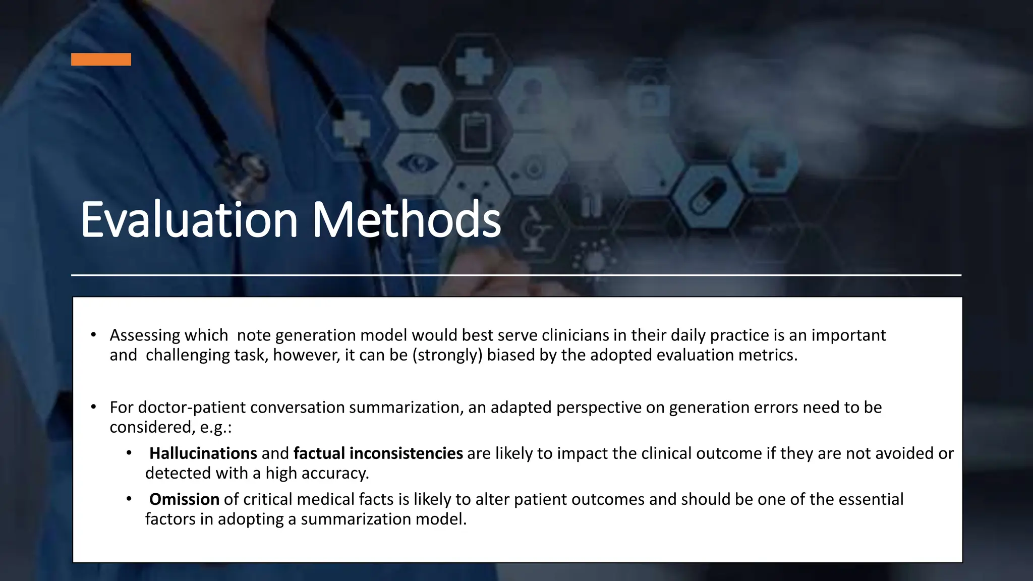 Evaluation Methods
• Assessing which note generation model would best serve clinicians in their daily practice is an important
and challenging task, however, it can be (strongly) biased by the adopted evaluation metrics.
• For doctor-patient conversation summarization, an adapted perspective on generation errors need to be
considered, e.g.:
• Hallucinations and factual inconsistencies are likely to impact the clinical outcome if they are not avoided or
detected with a high accuracy.
• Omission of critical medical facts is likely to alter patient outcomes and should be one of the essential
factors in adopting a summarization model.
 
