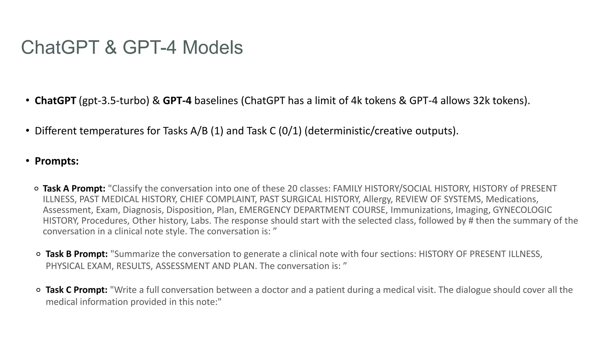 ChatGPT & GPT-4 Models
• ChatGPT (gpt-3.5-turbo) & GPT-4 baselines (ChatGPT has a limit of 4k tokens & GPT-4 allows 32k tokens).
• Different temperatures for Tasks A/B (1) and Task C (0/1) (deterministic/creative outputs).
• Prompts:
⚬ Task A Prompt: "Classify the conversation into one of these 20 classes: FAMILY HISTORY/SOCIAL HISTORY, HISTORY of PRESENT
ILLNESS, PAST MEDICAL HISTORY, CHIEF COMPLAINT, PAST SURGICAL HISTORY, Allergy, REVIEW OF SYSTEMS, Medications,
Assessment, Exam, Diagnosis, Disposition, Plan, EMERGENCY DEPARTMENT COURSE, Immunizations, Imaging, GYNECOLOGIC
HISTORY, Procedures, Other history, Labs. The response should start with the selected class, followed by # then the summary of the
conversation in a clinical note style. The conversation is: ”
⚬ Task B Prompt: "Summarize the conversation to generate a clinical note with four sections: HISTORY OF PRESENT ILLNESS,
PHYSICAL EXAM, RESULTS, ASSESSMENT AND PLAN. The conversation is: ”
⚬ Task C Prompt: "Write a full conversation between a doctor and a patient during a medical visit. The dialogue should cover all the
medical information provided in this note:"
 