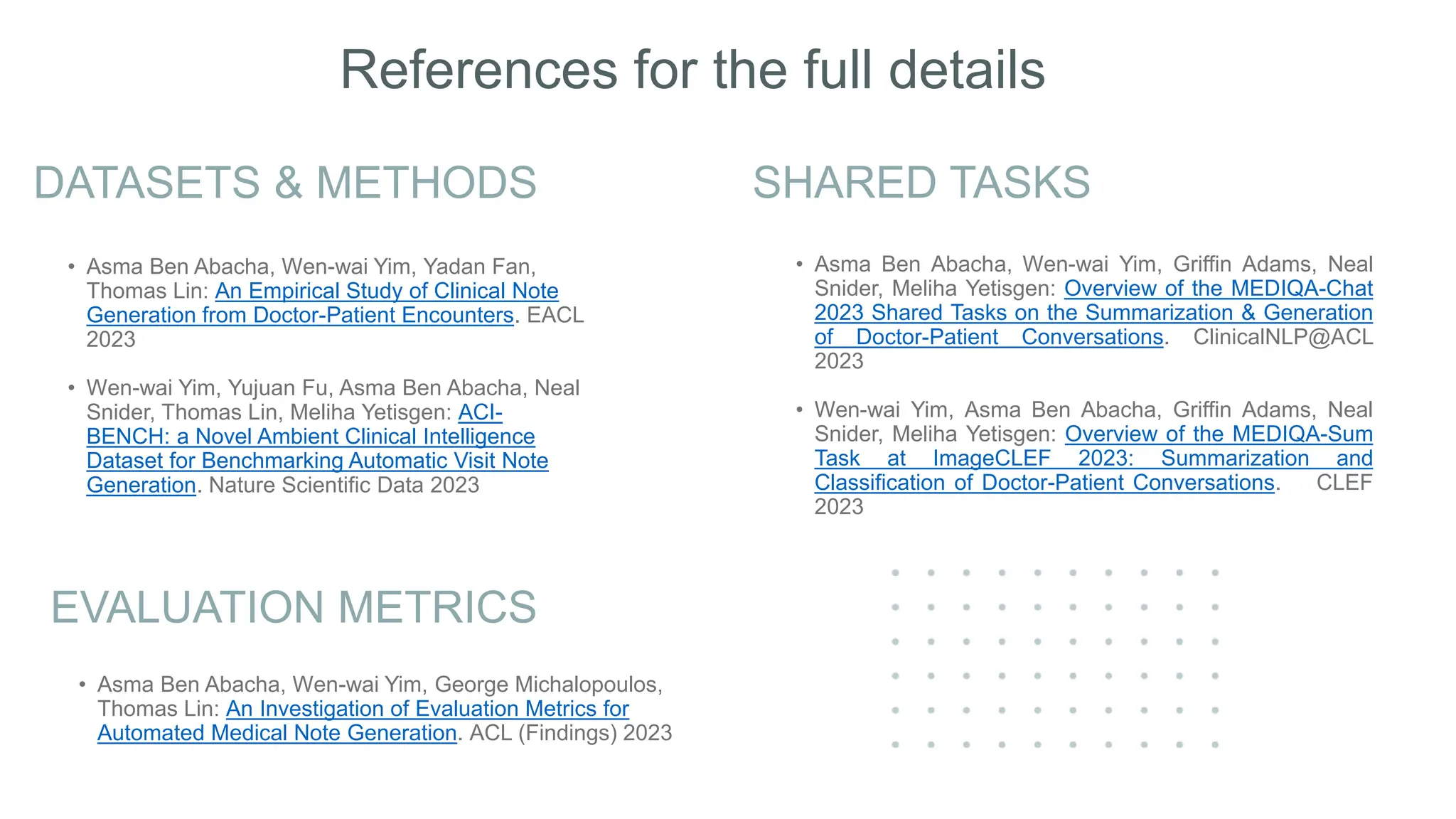 DATASETS & METHODS SHARED TASKS
• Asma Ben Abacha, Wen-wai Yim, Yadan Fan,
Thomas Lin: An Empirical Study of Clinical Note
Generation from Doctor-Patient Encounters. EACL
2023
• Wen-wai Yim, Yujuan Fu, Asma Ben Abacha, Neal
Snider, Thomas Lin, Meliha Yetisgen: ACI-
BENCH: a Novel Ambient Clinical Intelligence
Dataset for Benchmarking Automatic Visit Note
Generation. Nature Scientific Data 2023
• Asma Ben Abacha, Wen-wai Yim, Griffin Adams, Neal
Snider, Meliha Yetisgen: Overview of the MEDIQA-Chat
2023 Shared Tasks on the Summarization & Generation
of Doctor-Patient Conversations. ClinicalNLP@ACL
2023
• Wen-wai Yim, Asma Ben Abacha, Griffin Adams, Neal
Snider, Meliha Yetisgen: Overview of the MEDIQA-Sum
Task at ImageCLEF 2023: Summarization and
Classification of Doctor-Patient Conversations. CLEF
2023
EVALUATION METRICS
• Asma Ben Abacha, Wen-wai Yim, George Michalopoulos,
Thomas Lin: An Investigation of Evaluation Metrics for
Automated Medical Note Generation. ACL (Findings) 2023
References for the full details
 