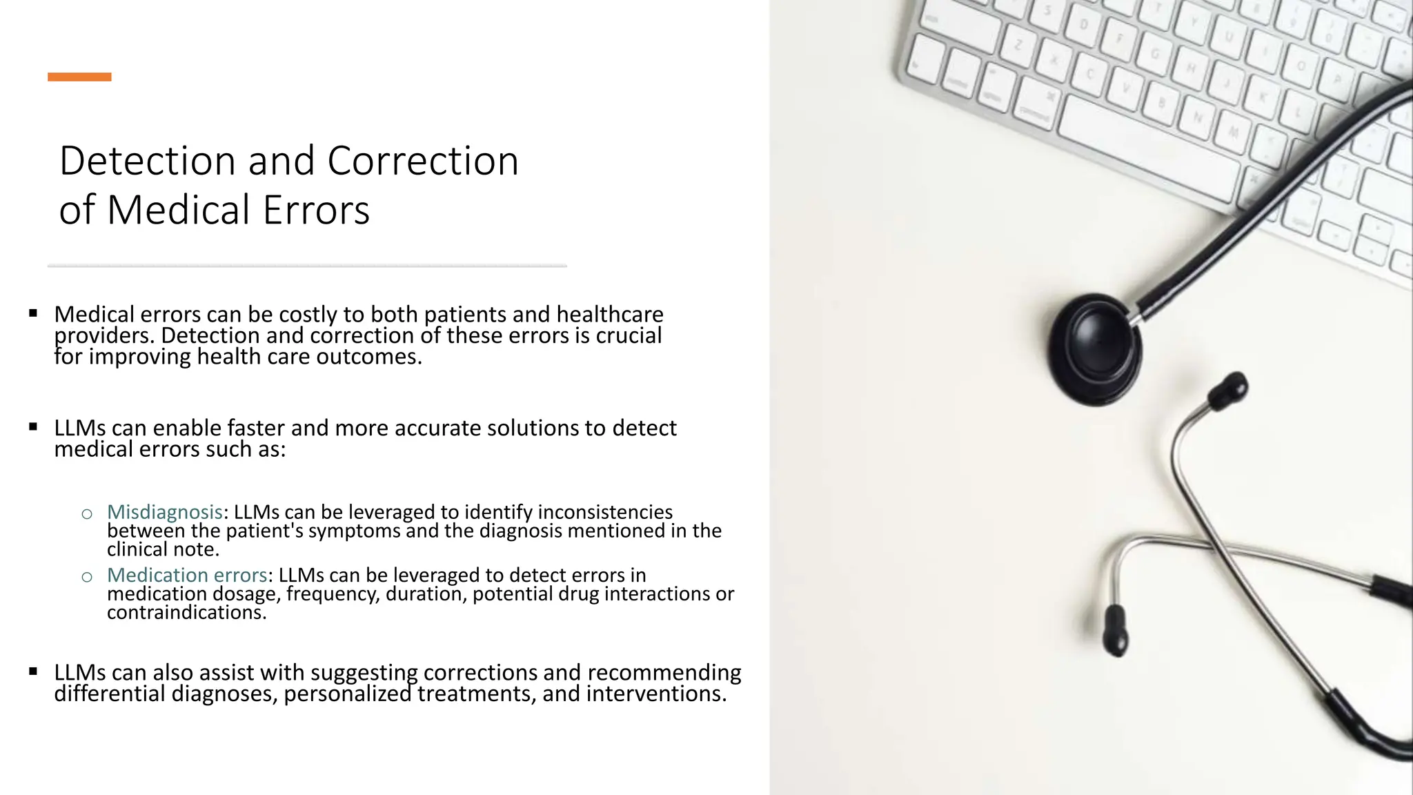 Detection and Correction
of Medical Errors
 Medical errors can be costly to both patients and healthcare
providers. Detection and correction of these errors is crucial
for improving health care outcomes.
 LLMs can enable faster and more accurate solutions to detect
medical errors such as:
o Misdiagnosis: LLMs can be leveraged to identify inconsistencies
between the patient's symptoms and the diagnosis mentioned in the
clinical note.
o Medication errors: LLMs can be leveraged to detect errors in
medication dosage, frequency, duration, potential drug interactions or
contraindications.
 LLMs can also assist with suggesting corrections and recommending
differential diagnoses, personalized treatments, and interventions.
 