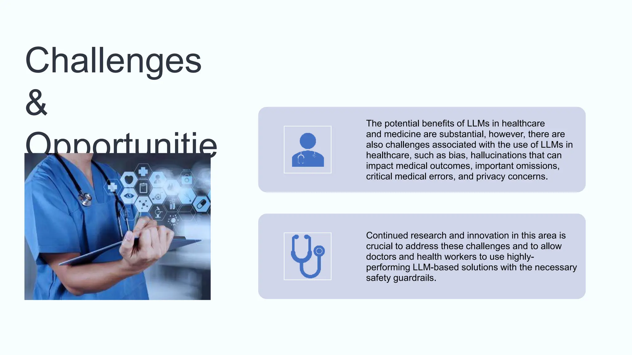 Challenges
&
Opportunitie
s
The potential benefits of LLMs in healthcare
and medicine are substantial, however, there are
also challenges associated with the use of LLMs in
healthcare, such as bias, hallucinations that can
impact medical outcomes, important omissions,
critical medical errors, and privacy concerns.
Continued research and innovation in this area is
crucial to address these challenges and to allow
doctors and health workers to use highly-
performing LLM-based solutions with the necessary
safety guardrails.
 
