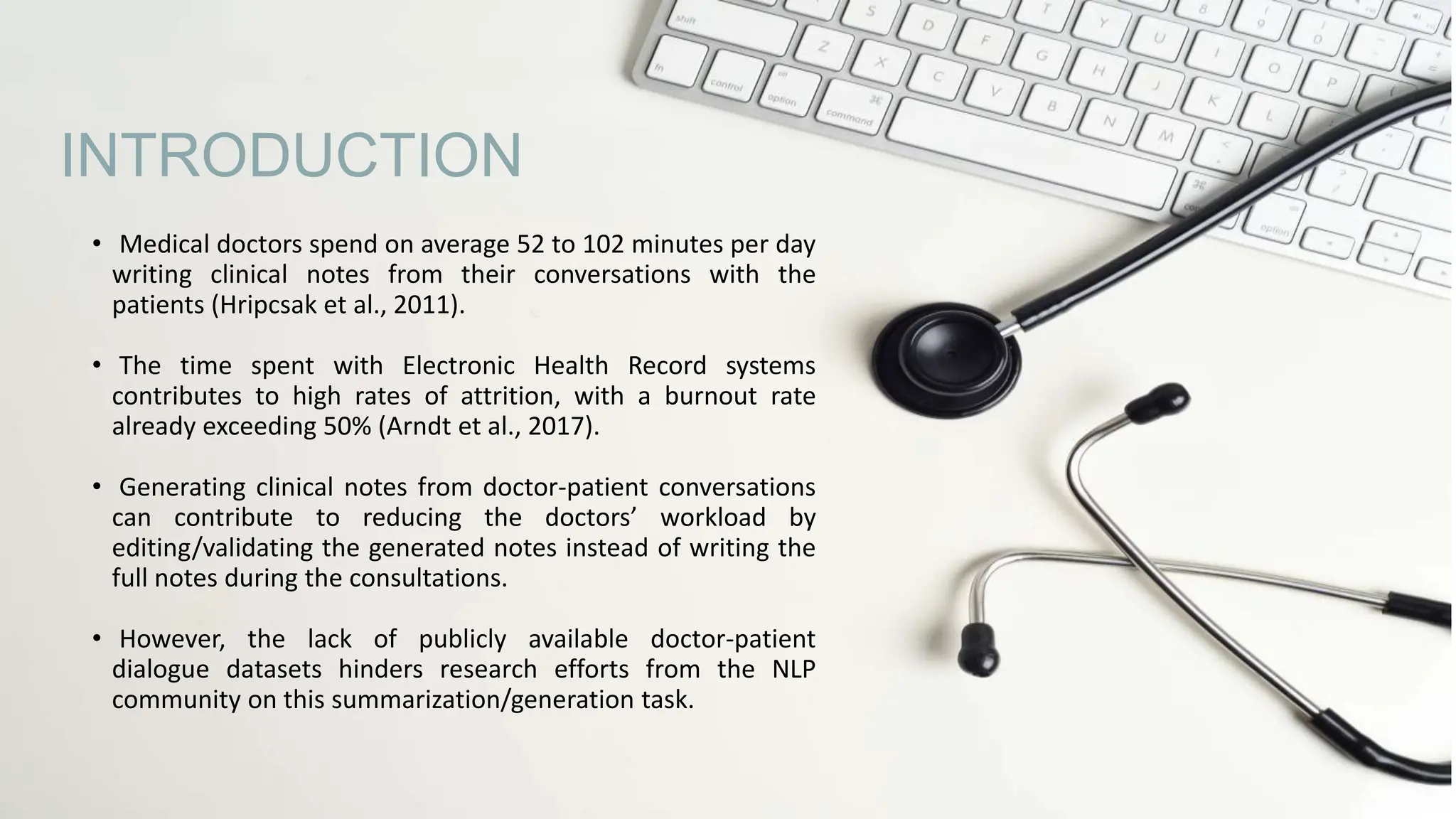 • Medical doctors spend on average 52 to 102 minutes per day
writing clinical notes from their conversations with the
patients (Hripcsak et al., 2011).
• The time spent with Electronic Health Record systems
contributes to high rates of attrition, with a burnout rate
already exceeding 50% (Arndt et al., 2017).
• Generating clinical notes from doctor-patient conversations
can contribute to reducing the doctors’ workload by
editing/validating the generated notes instead of writing the
full notes during the consultations.
• However, the lack of publicly available doctor-patient
dialogue datasets hinders research efforts from the NLP
community on this summarization/generation task.
INTRODUCTION
 
