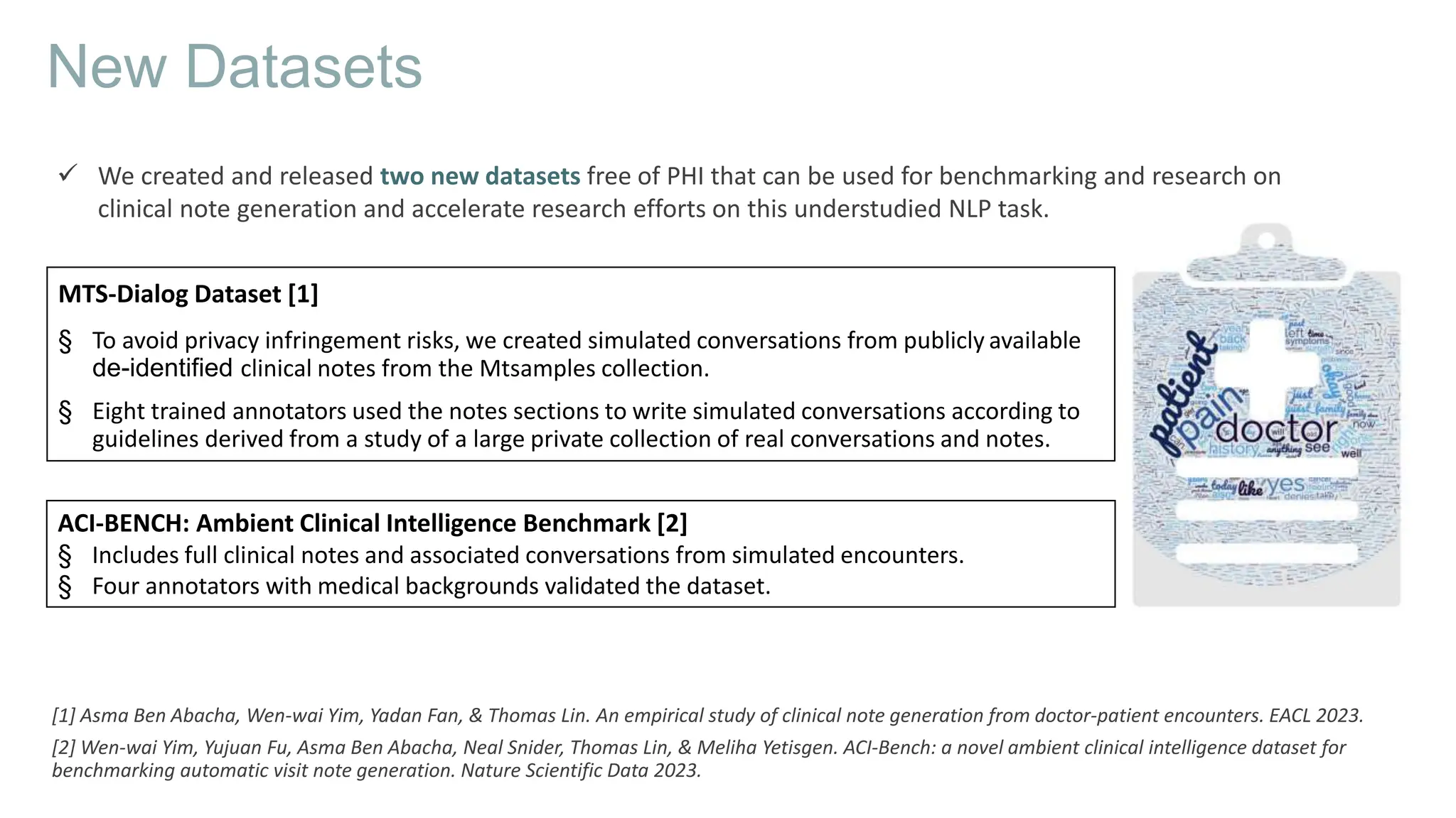 MTS-Dialog Dataset [1]
§ To avoid privacy infringement risks, we created simulated conversations from publicly available
de-identified clinical notes from the Mtsamples collection.
§ Eight trained annotators used the notes sections to write simulated conversations according to
guidelines derived from a study of a large private collection of real conversations and notes.
New Datasets
 We created and released two new datasets free of PHI that can be used for benchmarking and research on
clinical note generation and accelerate research efforts on this understudied NLP task.
[1] Asma Ben Abacha, Wen-wai Yim, Yadan Fan, & Thomas Lin. An empirical study of clinical note generation from doctor-patient encounters. EACL 2023.
[2] Wen-wai Yim, Yujuan Fu, Asma Ben Abacha, Neal Snider, Thomas Lin, & Meliha Yetisgen. ACI-Bench: a novel ambient clinical intelligence dataset for
benchmarking automatic visit note generation. Nature Scientific Data 2023.
ACI-BENCH: Ambient Clinical Intelligence Benchmark [2]
§ Includes full clinical notes and associated conversations from simulated encounters.
§ Four annotators with medical backgrounds validated the dataset.
 