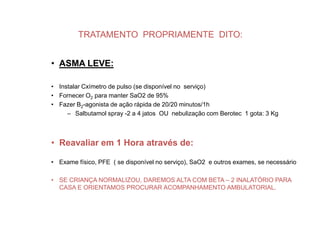 TRATAMENTO PROPRIAMENTE DITO:


• ASMA LEVE:

• Instalar Cxímetro de pulso (se disponível no serviço)
• Fornecer O2 para manter SaO2 de 95%
• Fazer Β2-agonista de ação rápida de 20/20 minutos/1h
     – Salbutamol spray -2 a 4 jatos OU nebulização com Berotec 1 gota: 3 Kg



• Reavaliar em 1 Hora através de:

• Exame físico, PFE ( se disponível no serviço), SaO2 e outros exames, se necessário

• SE CRIANÇA NORMALIZOU, DAREMOS ALTA COM BETA – 2 INALATÓRIO PARA
  CASA E ORIENTAMOS PROCURAR ACOMPANHAMENTO AMBULATORIAL.
 