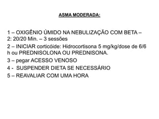 ASMA MODERADA:



1 – OXIGÊNIO ÚMIDO NA NEBULIZAÇÃO COM BETA –
2: 20/20 Min. – 3 sessões
2 – INICIAR corticóide: Hidrocortisona 5 mg/kg/dose de 6/6
h ou PREDNISOLONA OU PREDNISONA.
3 – pegar ACESSO VENOSO
4 - SUSPENDER DIETA SE NECESSÁRIO
5 – REAVALIAR COM UMA HORA
 