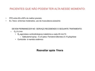 PACIENTES QUE NÃO PODEM TER ALTA NESSE MOMENTO:


•   PFE entre 60 e 80% do melhor previsto;
•   Ex. físico: sintomas moderados, uso da musculatura acessória



      DEVEM PERMANECER NO SERVIÇO RECEBENDO O SEGUINTE TRATAMENTO:
     – O2 6 L/min
         • Β2-agonistas e anticolinérgicos inalatórios a cada 20 min/1h
              – Salbutamol spray - 4 a 6 jatos; Fenoterol (Berotec) 0,15 g/kg/dose
         • Corticóide é mantido sistêmico




                                    Reavaliar após 1hora
 