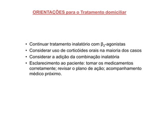 ORIENTAÇÕES para o Tratamento domiciliar




•   Continuar tratamento inalatório com β2-agonistas
•   Considerar uso de corticóides orais na maioria dos casos
•   Considerar a adição da combinação inalatória
•   Esclarecimento ao paciente: tomar os medicamentos
    corretamente; revisar o plano de ação; acompanhamento
    médico próximo.
 