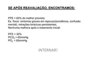 SE APÓS REAVALIAÇÃO, ENCONTRAMOS:


PFE < 60% do melhor previsto;
Ex. físico: sintomas graves em repouso(sonolência, confusão
mental), retrações torácicas persistentes;
Nenhuma melhora após o tratamento inicial:

PFE < 30%
PCO2 > 45mmHg
PO2 < 60mmHg


                        INTERNAR!
 