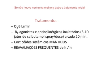 Se não houve nenhuma melhora após o tratamento inicial



                 Tratamento:
– O2 6 L/min
– Β2-agonistas e anticolinérgicos inalatórios (6-10
  jatos de salbutamol spray/dose) a cada 20 min.
– Corticóides sistêmicos MANTIDOS
– REAVALIAÇÕES FREQUENTES de h / h
 