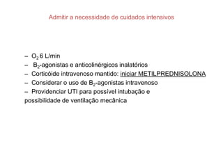 Admitir a necessidade de cuidados intensivos




– O2 6 L/min
– Β2-agonistas e anticolinérgicos inalatórios
– Corticóide intravenoso mantido: iniciar METILPREDNISOLONA
– Considerar o uso de Β2-agonistas intravenoso
– Providenciar UTI para possível intubação e
possibilidade de ventilação mecânica
 
