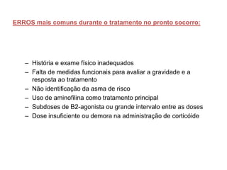 ERROS mais comuns durante o tratamento no pronto socorro:




   – História e exame físico inadequados
   – Falta de medidas funcionais para avaliar a gravidade e a
     resposta ao tratamento
   – Não identificação da asma de risco
   – Uso de aminofilina como tratamento principal
   – Subdoses de B2-agonista ou grande intervalo entre as doses
   – Dose insuficiente ou demora na administração de corticóide
 