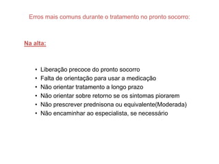 Erros mais comuns durante o tratamento no pronto socorro:



Na alta:



   •   Liberação precoce do pronto socorro
   •   Falta de orientação para usar a medicação
   •   Não orientar tratamento a longo prazo
   •   Não orientar sobre retorno se os sintomas piorarem
   •   Não prescrever prednisona ou equivalente(Moderada)
   •   Não encaminhar ao especialista, se necessário
 