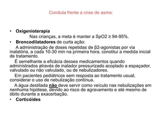 Conduta frente a crise de asma:



• Oxigenioterapia
           Nas crianças, a meta é manter a SpO2 ≥ 94-95%.
• Broncodilatadores de curta ação:
   A administração de doses repetidas de β2-agonistas por via
inalatória, a cada 10-30 min na primeira hora, constitui a medida inicial
de tratamento.
   É semelhante a eficácia desses medicamentos quando
administrados através de inalador pressurizado acoplado a espaçador,
valvulado ou não valvulado, ou de nebulizadores.
   Em pacientes pediátricos sem resposta ao tratamento usual,
considerar o uso de nebulização contínua.
  A água destilada não deve servir como veículo nas nebulizações em
nenhuma hipótese, devido ao risco de agravamento e até mesmo de
óbito durante a exacerbação.
• Corticóides
 