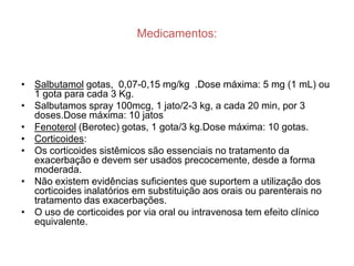 Medicamentos:



• Salbutamol gotas, 0,07-0,15 mg/kg .Dose máxima: 5 mg (1 mL) ou
  1 gota para cada 3 Kg.
• Salbutamos spray 100mcg, 1 jato/2-3 kg, a cada 20 min, por 3
  doses.Dose máxima: 10 jatos
• Fenoterol (Berotec) gotas, 1 gota/3 kg.Dose máxima: 10 gotas.
• Corticoides:
• Os corticoides sistêmicos são essenciais no tratamento da
  exacerbação e devem ser usados precocemente, desde a forma
  moderada.
• Não existem evidências suficientes que suportem a utilização dos
  corticoides inalatórios em substituição aos orais ou parenterais no
  tratamento das exacerbações.
• O uso de corticoides por via oral ou intravenosa tem efeito clínico
  equivalente.
 
