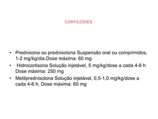 CORTICÓIDES:




• Prednisona ou prednisolona Suspensão oral ou comprimidos,
  1-2 mg/kg/dia.Dose máxima: 60 mg
• Hidrocortisona Solução injetável, 5 mg/kg/dose a cada 4-6 h
  Dose máxima: 250 mg
• Metilprednisolona Solução injetável, 0,5-1,0 mg/kg/dose a
  cada 4-6 h. Dose máxima: 60 mg
 